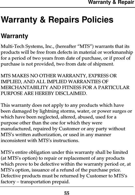 Warranty &amp; Repair55Warranty &amp; Repairs PoliciesWarrantyMulti-Tech Systems, Inc., (hereafter “MTS”) warrants that itsproducts will be free from defects in material or workmanshipfor a period of two years from date of purchase, or if proof ofpurchase is not provided, two from date of shipment.MTS MAKES NO OTHER WARRANTY, EXPRESS ORIMPLIED, AND ALL IMPLIED WARRANTIES OFMERCHANTABILITY AND FITNESS FOR A PARTICULARPURPOSE ARE HEREBY DISCLAIMED.This warranty does not apply to any products which havebeen damaged by lightning storms, water, or power surges orwhich have been neglected, altered, abused, used for apurpose other than the one for which they weremanufactured, repaired by Customer or any party withoutMTS’s written authorization, or used in any mannerinconsistent with MTS’s instructions.MTS’s entire obligation under this warranty shall be limited(at MTS’s option) to repair or replacement of any productswhich prove to be defective within the warranty period or, atMTS’s option, issuance of a refund of the purchase price.Defective products must be returned by Customer to MTS’sfactory – transportation prepaid.