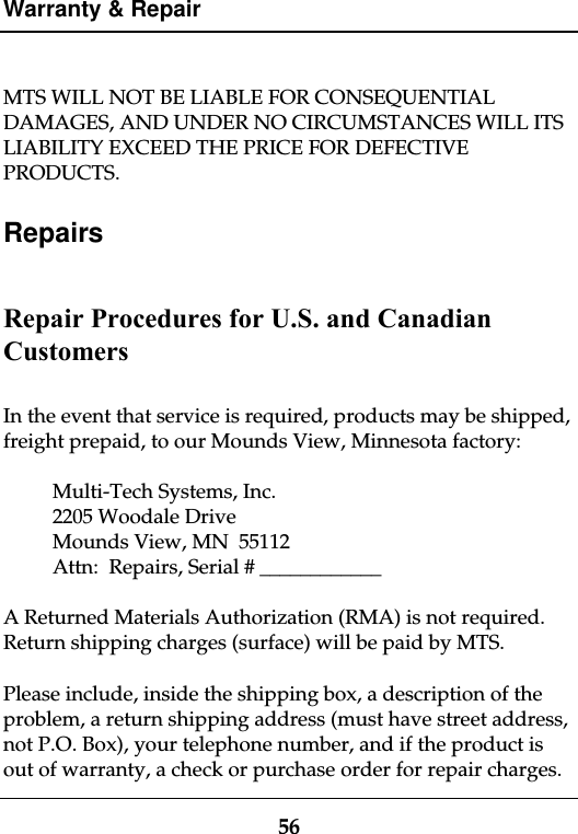 Warranty &amp; Repair56MTS WILL NOT BE LIABLE FOR CONSEQUENTIALDAMAGES, AND UNDER NO CIRCUMSTANCES WILL ITSLIABILITY EXCEED THE PRICE FOR DEFECTIVEPRODUCTS.RepairsRepair Procedures for U.S. and CanadianCustomersIn the event that service is required, products may be shipped,freight prepaid, to our Mounds View, Minnesota factory:Multi-Tech Systems, Inc.2205 Woodale DriveMounds View, MN  55112Attn:  Repairs, Serial # ____________A Returned Materials Authorization (RMA) is not required.Return shipping charges (surface) will be paid by MTS.Please include, inside the shipping box, a description of theproblem, a return shipping address (must have street address,not P.O. Box), your telephone number, and if the product isout of warranty, a check or purchase order for repair charges.