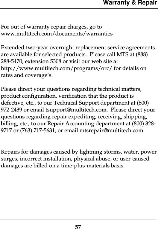 Warranty &amp; Repair57For out of warranty repair charges, go towww.multitech.com/documents/warrantiesExtended two-year overnight replacement service agreementsare available for selected products.  Please call MTS at (888)288-5470, extension 5308 or visit our web site athttp://www.multitech.com/programs/orc/ for details onrates and coverage’s.Please direct your questions regarding technical matters,product configuration, verification that the product isdefective, etc., to our Technical Support department at (800)972-2439 or email tsupport@multitech.com.  Please direct yourquestions regarding repair expediting, receiving, shipping,billing, etc., to our Repair Accounting department at (800) 328-9717 or (763) 717-5631, or email mtsrepair@multitech.com.Repairs for damages caused by lightning storms, water, powersurges, incorrect installation, physical abuse, or user-causeddamages are billed on a time-plus-materials basis.
