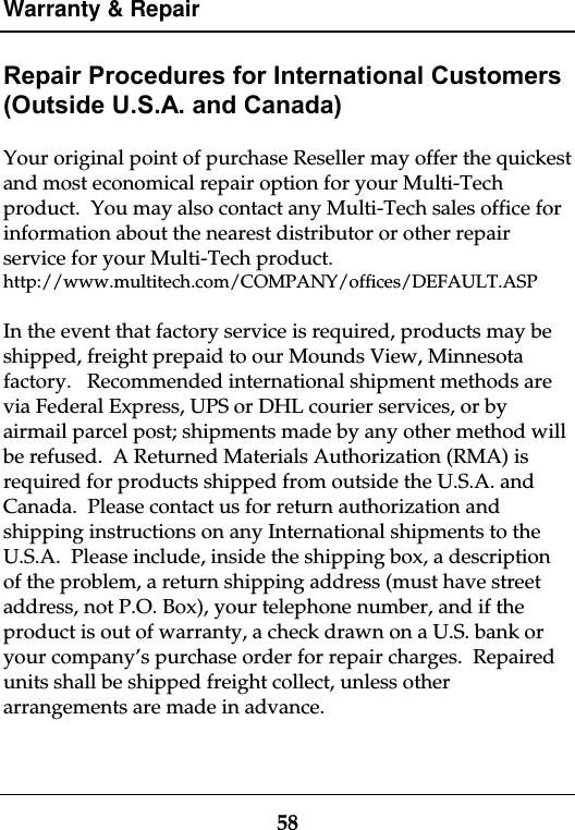 Warranty &amp; Repair58Repair Procedures for International Customers(Outside U.S.A. and Canada)Your original point of purchase Reseller may offer the quickestand most economical repair option for your Multi-Techproduct.  You may also contact any Multi-Tech sales office forinformation about the nearest distributor or other repairservice for your Multi-Tech product.http://www.multitech.com/COMPANY/offices/DEFAULT.ASPIn the event that factory service is required, products may beshipped, freight prepaid to our Mounds View, Minnesotafactory.   Recommended international shipment methods arevia Federal Express, UPS or DHL courier services, or byairmail parcel post; shipments made by any other method willbe refused.  A Returned Materials Authorization (RMA) isrequired for products shipped from outside the U.S.A. andCanada.  Please contact us for return authorization andshipping instructions on any International shipments to theU.S.A.  Please include, inside the shipping box, a descriptionof the problem, a return shipping address (must have streetaddress, not P.O. Box), your telephone number, and if theproduct is out of warranty, a check drawn on a U.S. bank oryour company’s purchase order for repair charges.  Repairedunits shall be shipped freight collect, unless otherarrangements are made in advance.