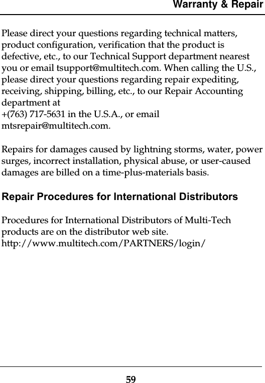 Warranty &amp; Repair59Please direct your questions regarding technical matters,product configuration, verification that the product isdefective, etc., to our Technical Support department nearestyou or email tsupport@multitech.com. When calling the U.S.,please direct your questions regarding repair expediting,receiving, shipping, billing, etc., to our Repair Accountingdepartment at+(763) 717-5631 in the U.S.A., or emailmtsrepair@multitech.com.Repairs for damages caused by lightning storms, water, powersurges, incorrect installation, physical abuse, or user-causeddamages are billed on a time-plus-materials basis.Repair Procedures for International DistributorsProcedures for International Distributors of Multi-Techproducts are on the distributor web site.http://www.multitech.com/PARTNERS/login/