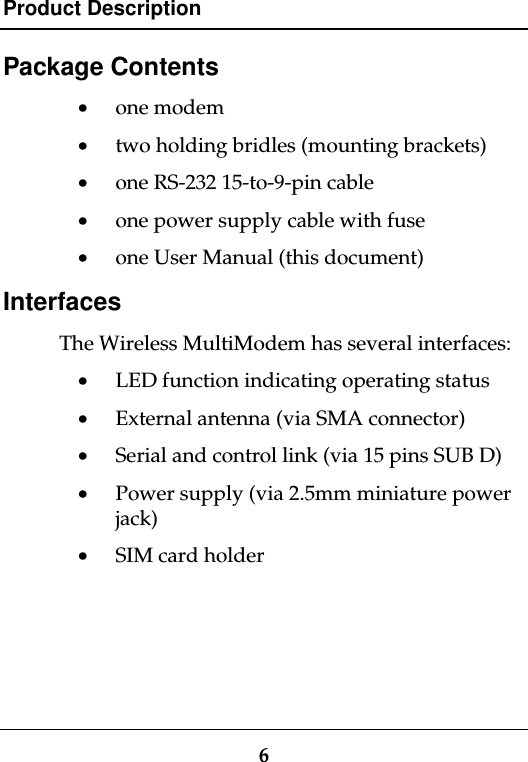 Product Description6Package Contents· one modem· two holding bridles (mounting brackets)· one RS-232 15-to-9-pin cable· one power supply cable with fuse· one User Manual (this document)InterfacesThe Wireless MultiModem has several interfaces:· LED function indicating operating status· External antenna (via SMA connector)· Serial and control link (via 15 pins SUB D)· Power supply (via 2.5mm miniature powerjack)· SIM card holder
