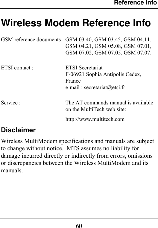 Reference Info60Wireless Modem Reference InfoGSM reference documents : GSM 03.40, GSM 03.45, GSM 04.11,GSM 04.21, GSM 05.08, GSM 07.01,GSM 07.02, GSM 07.05, GSM 07.07.ETSI contact :  ETSI SecretariatF-06921 Sophia Antipolis Cedex,Francee-mail : secretariat@etsi.frService :  The AT commands manual is availableon the MultiTech web site:http://www.multitech.comDisclaimerWireless MultiModem specifications and manuals are subjectto change without notice.  MTS assumes no liability fordamage incurred directly or indirectly from errors, omissionsor discrepancies between the Wireless MultiModem and itsmanuals.