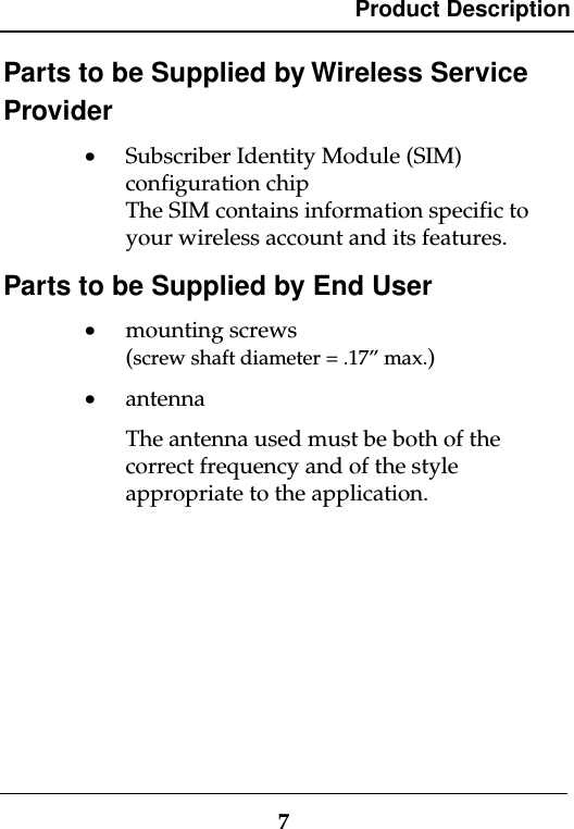 Product Description7Parts to be Supplied by Wireless ServiceProvider· Subscriber Identity Module (SIM)configuration chipThe SIM contains information specific toyour wireless account and its features.Parts to be Supplied by End User· mounting screws(screw shaft diameter = .17” max.)· antennaThe antenna used must be both of thecorrect frequency and of the styleappropriate to the application.