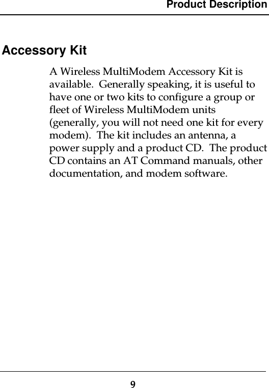 Product Description9Accessory KitA Wireless MultiModem Accessory Kit isavailable.  Generally speaking, it is useful tohave one or two kits to configure a group orfleet of Wireless MultiModem units(generally, you will not need one kit for everymodem).  The kit includes an antenna, apower supply and a product CD.  The productCD contains an AT Command manuals, otherdocumentation, and modem software.