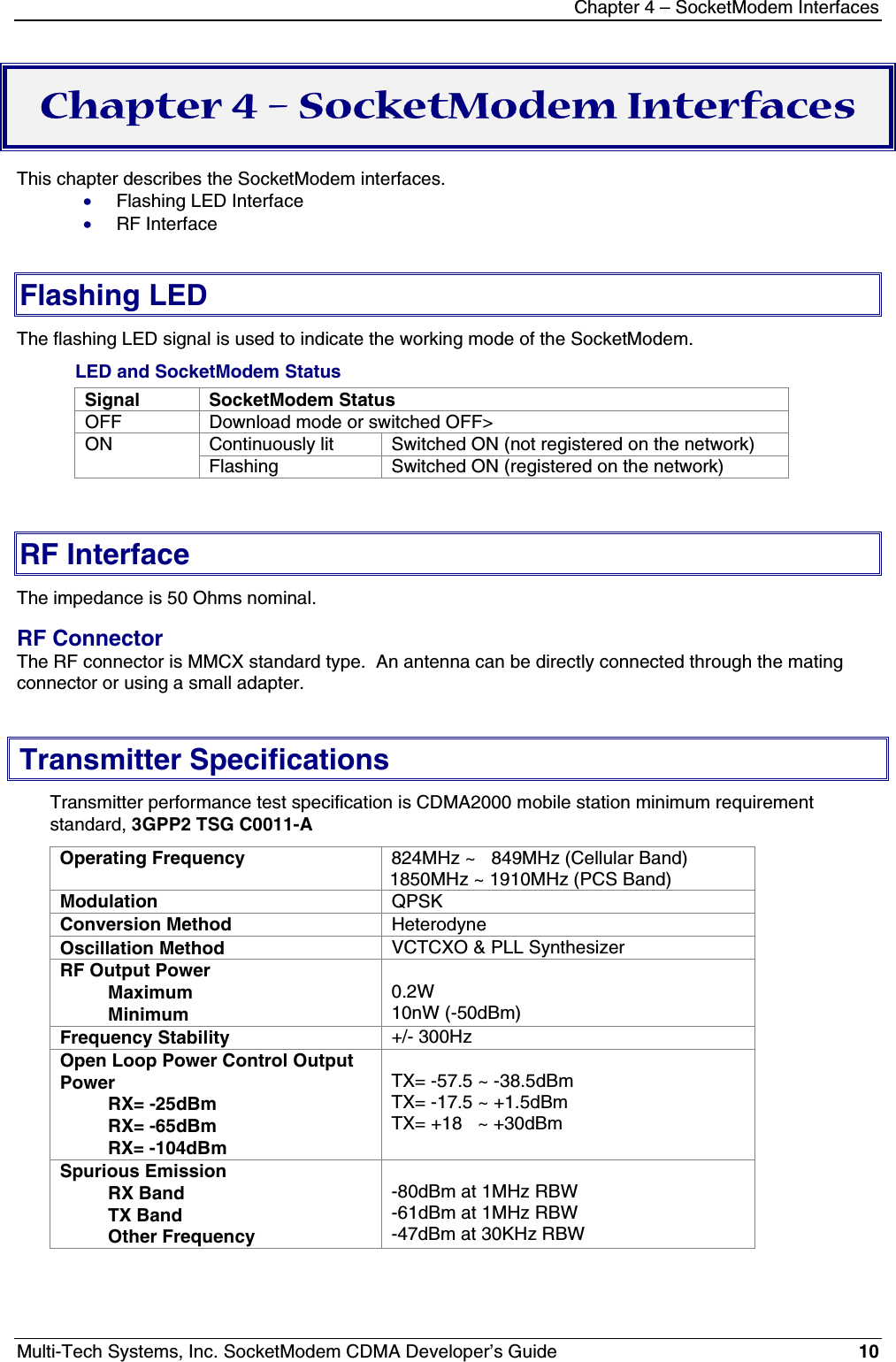 Chapter 4 – SocketModem InterfacesMulti-Tech Systems, Inc. SocketModem CDMA Developer’s Guide 10Chapter 4 – SocketModem InterfacesThis chapter describes the SocketModem interfaces.· Flashing LED Interface· RF InterfaceFlashing LEDThe flashing LED signal is used to indicate the working mode of the SocketModem.LED and SocketModem StatusSignal SocketModem StatusOFF Download mode or switched OFF&gt;Continuously lit Switched ON (not registered on the network)ONFlashing Switched ON (registered on the network)RF InterfaceThe impedance is 50 Ohms nominal.RF ConnectorThe RF connector is MMCX standard type.  An antenna can be directly connected through the matingconnector or using a small adapter.Transmitter SpecificationsTransmitter performance test specification is CDMA2000 mobile station minimum requirementstandard, 3GPP2 TSG C0011-AOperating Frequency 824MHz ~   849MHz (Cellular Band)1850MHz ~ 1910MHz (PCS Band)Modulation QPSKConversion Method HeterodyneOscillation Method VCTCXO &amp; PLL SynthesizerRF Output PowerMaximumMinimum0.2W10nW (-50dBm)Frequency Stability +/- 300HzOpen Loop Power Control OutputPowerRX= -25dBmRX= -65dBmRX= -104dBmTX= -57.5 ~ -38.5dBmTX= -17.5 ~ +1.5dBmTX= +18   ~ +30dBmSpurious EmissionRX BandTX BandOther Frequency-80dBm at 1MHz RBW-61dBm at 1MHz RBW-47dBm at 30KHz RBW