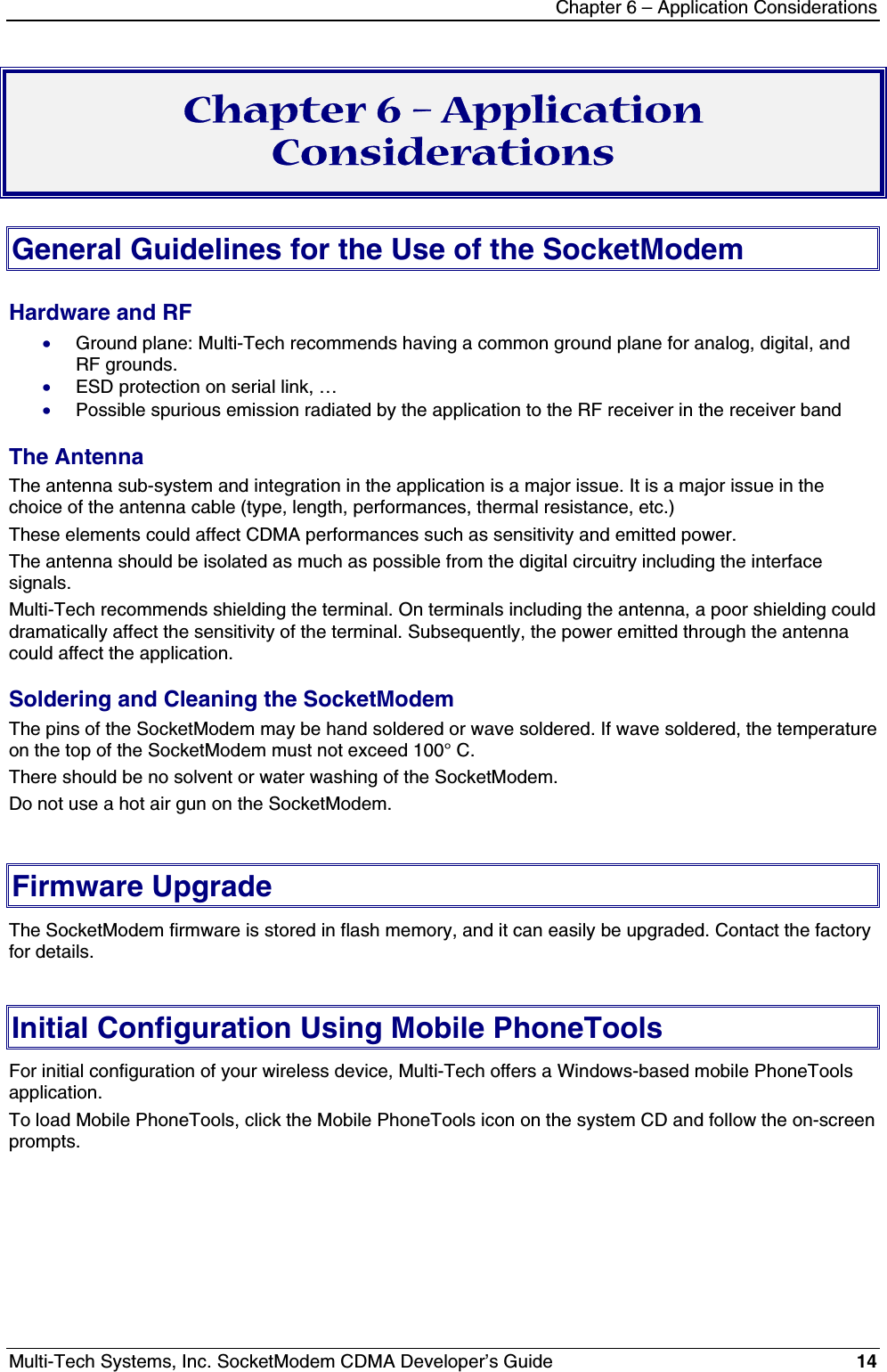 Chapter 6 – Application ConsiderationsMulti-Tech Systems, Inc. SocketModem CDMA Developer’s Guide 14Chapter 6 – ApplicationConsiderationsGeneral Guidelines for the Use of the SocketModemHardware and RF· Ground plane: Multi-Tech recommends having a common ground plane for analog, digital, andRF grounds.· ESD protection on serial link, …· Possible spurious emission radiated by the application to the RF receiver in the receiver bandThe AntennaThe antenna sub-system and integration in the application is a major issue. It is a major issue in thechoice of the antenna cable (type, length, performances, thermal resistance, etc.)These elements could affect CDMA performances such as sensitivity and emitted power.The antenna should be isolated as much as possible from the digital circuitry including the interfacesignals.Multi-Tech recommends shielding the terminal. On terminals including the antenna, a poor shielding coulddramatically affect the sensitivity of the terminal. Subsequently, the power emitted through the antennacould affect the application.Soldering and Cleaning the SocketModemThe pins of the SocketModem may be hand soldered or wave soldered. If wave soldered, the temperatureon the top of the SocketModem must not exceed 100° C.There should be no solvent or water washing of the SocketModem.Do not use a hot air gun on the SocketModem.Firmware UpgradeThe SocketModem firmware is stored in flash memory, and it can easily be upgraded. Contact the factoryfor details.Initial Configuration Using Mobile PhoneToolsFor initial configuration of your wireless device, Multi-Tech offers a Windows-based mobile PhoneToolsapplication.To load Mobile PhoneTools, click the Mobile PhoneTools icon on the system CD and follow the on-screenprompts.