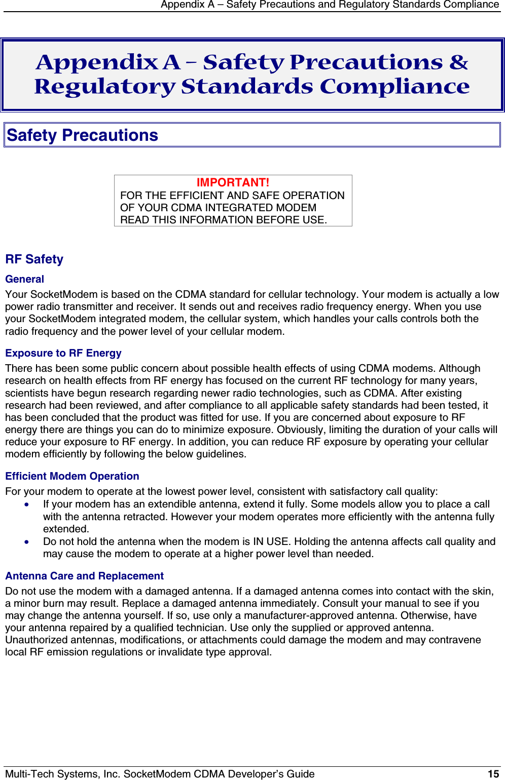 Appendix A – Safety Precautions and Regulatory Standards ComplianceMulti-Tech Systems, Inc. SocketModem CDMA Developer’s Guide 15Appendix A – Safety Precautions &amp;Regulatory Standards ComplianceSafety PrecautionsIMPORTANT!FOR THE EFFICIENT AND SAFE OPERATIONOF YOUR CDMA INTEGRATED MODEMREAD THIS INFORMATION BEFORE USE.RF SafetyGeneralYour SocketModem is based on the CDMA standard for cellular technology. Your modem is actually a lowpower radio transmitter and receiver. It sends out and receives radio frequency energy. When you useyour SocketModem integrated modem, the cellular system, which handles your calls controls both theradio frequency and the power level of your cellular modem.Exposure to RF EnergyThere has been some public concern about possible health effects of using CDMA modems. Althoughresearch on health effects from RF energy has focused on the current RF technology for many years,scientists have begun research regarding newer radio technologies, such as CDMA. After existingresearch had been reviewed, and after compliance to all applicable safety standards had been tested, ithas been concluded that the product was fitted for use. If you are concerned about exposure to RFenergy there are things you can do to minimize exposure. Obviously, limiting the duration of your calls willreduce your exposure to RF energy. In addition, you can reduce RF exposure by operating your cellularmodem efficiently by following the below guidelines.Efficient Modem OperationFor your modem to operate at the lowest power level, consistent with satisfactory call quality:· If your modem has an extendible antenna, extend it fully. Some models allow you to place a callwith the antenna retracted. However your modem operates more efficiently with the antenna fullyextended.· Do not hold the antenna when the modem is IN USE. Holding the antenna affects call quality andmay cause the modem to operate at a higher power level than needed.Antenna Care and ReplacementDo not use the modem with a damaged antenna. If a damaged antenna comes into contact with the skin,a minor burn may result. Replace a damaged antenna immediately. Consult your manual to see if youmay change the antenna yourself. If so, use only a manufacturer-approved antenna. Otherwise, haveyour antenna repaired by a qualified technician. Use only the supplied or approved antenna.Unauthorized antennas, modifications, or attachments could damage the modem and may contravenelocal RF emission regulations or invalidate type approval.