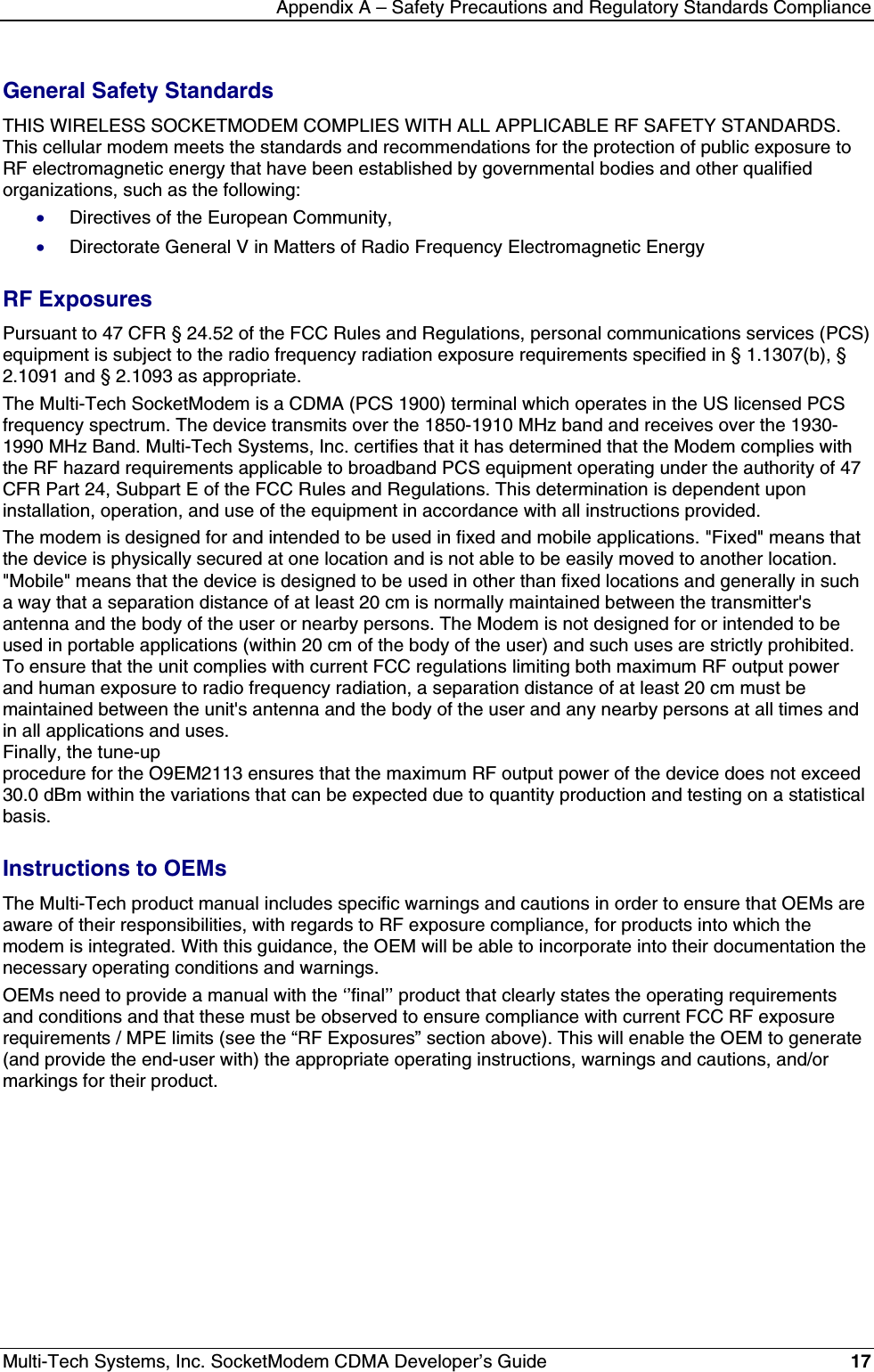 Appendix A – Safety Precautions and Regulatory Standards ComplianceMulti-Tech Systems, Inc. SocketModem CDMA Developer’s Guide 17General Safety StandardsTHIS WIRELESS SOCKETMODEM COMPLIES WITH ALL APPLICABLE RF SAFETY STANDARDS.This cellular modem meets the standards and recommendations for the protection of public exposure toRF electromagnetic energy that have been established by governmental bodies and other qualifiedorganizations, such as the following:· Directives of the European Community,· Directorate General V in Matters of Radio Frequency Electromagnetic EnergyRF ExposuresPursuant to 47 CFR § 24.52 of the FCC Rules and Regulations, personal communications services (PCS)equipment is subject to the radio frequency radiation exposure requirements specified in § 1.1307(b), §2.1091 and § 2.1093 as appropriate.The Multi-Tech SocketModem is a CDMA (PCS 1900) terminal which operates in the US licensed PCSfrequency spectrum. The device transmits over the 1850-1910 MHz band and receives over the 1930-1990 MHz Band. Multi-Tech Systems, Inc. certifies that it has determined that the Modem complies withthe RF hazard requirements applicable to broadband PCS equipment operating under the authority of 47CFR Part 24, Subpart E of the FCC Rules and Regulations. This determination is dependent uponinstallation, operation, and use of the equipment in accordance with all instructions provided.The modem is designed for and intended to be used in fixed and mobile applications. &quot;Fixed&quot; means thatthe device is physically secured at one location and is not able to be easily moved to another location.&quot;Mobile&quot; means that the device is designed to be used in other than fixed locations and generally in sucha way that a separation distance of at least 20 cm is normally maintained between the transmitter&apos;santenna and the body of the user or nearby persons. The Modem is not designed for or intended to beused in portable applications (within 20 cm of the body of the user) and such uses are strictly prohibited.To ensure that the unit complies with current FCC regulations limiting both maximum RF output powerand human exposure to radio frequency radiation, a separation distance of at least 20 cm must bemaintained between the unit&apos;s antenna and the body of the user and any nearby persons at all times andin all applications and uses. Finally, the tune-upprocedure for the O9EM2113 ensures that the maximum RF output power of the device does not exceed30.0 dBm within the variations that can be expected due to quantity production and testing on a statisticalbasis.Instructions to OEMsThe Multi-Tech product manual includes specific warnings and cautions in order to ensure that OEMs areaware of their responsibilities, with regards to RF exposure compliance, for products into which themodem is integrated. With this guidance, the OEM will be able to incorporate into their documentation thenecessary operating conditions and warnings.OEMs need to provide a manual with the ‘’final’’ product that clearly states the operating requirementsand conditions and that these must be observed to ensure compliance with current FCC RF exposurerequirements / MPE limits (see the “RF Exposures” section above). This will enable the OEM to generate(and provide the end-user with) the appropriate operating instructions, warnings and cautions, and/ormarkings for their product.