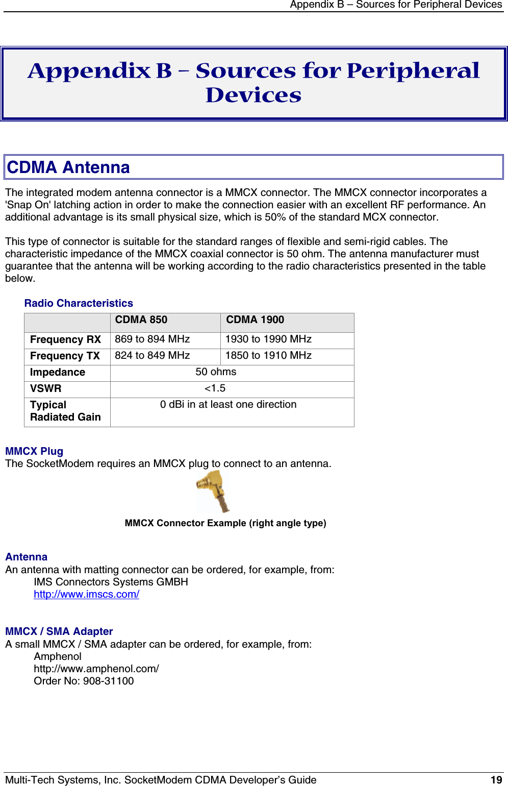 Appendix B – Sources for Peripheral DevicesMulti-Tech Systems, Inc. SocketModem CDMA Developer’s Guide 19Appendix B – Sources for PeripheralDevicesCDMA AntennaThe integrated modem antenna connector is a MMCX connector. The MMCX connector incorporates a&apos;Snap On&apos; latching action in order to make the connection easier with an excellent RF performance. Anadditional advantage is its small physical size, which is 50% of the standard MCX connector.This type of connector is suitable for the standard ranges of flexible and semi-rigid cables. Thecharacteristic impedance of the MMCX coaxial connector is 50 ohm. The antenna manufacturer mustguarantee that the antenna will be working according to the radio characteristics presented in the tablebelow.Radio CharacteristicsCDMA 850 CDMA 1900Frequency RX 869 to 894 MHz 1930 to 1990 MHzFrequency TX 824 to 849 MHz 1850 to 1910 MHzImpedance                            50 ohmsVSWR                               &lt;1.5TypicalRadiated Gain               0 dBi in at least one directionMMCX PlugThe SocketModem requires an MMCX plug to connect to an antenna.                                             MMCX Connector Example (right angle type)AntennaAn antenna with matting connector can be ordered, for example, from:IMS Connectors Systems GMBHhttp://www.imscs.com/MMCX / SMA AdapterA small MMCX / SMA adapter can be ordered, for example, from:Amphenolhttp://www.amphenol.com/Order No: 908-31100