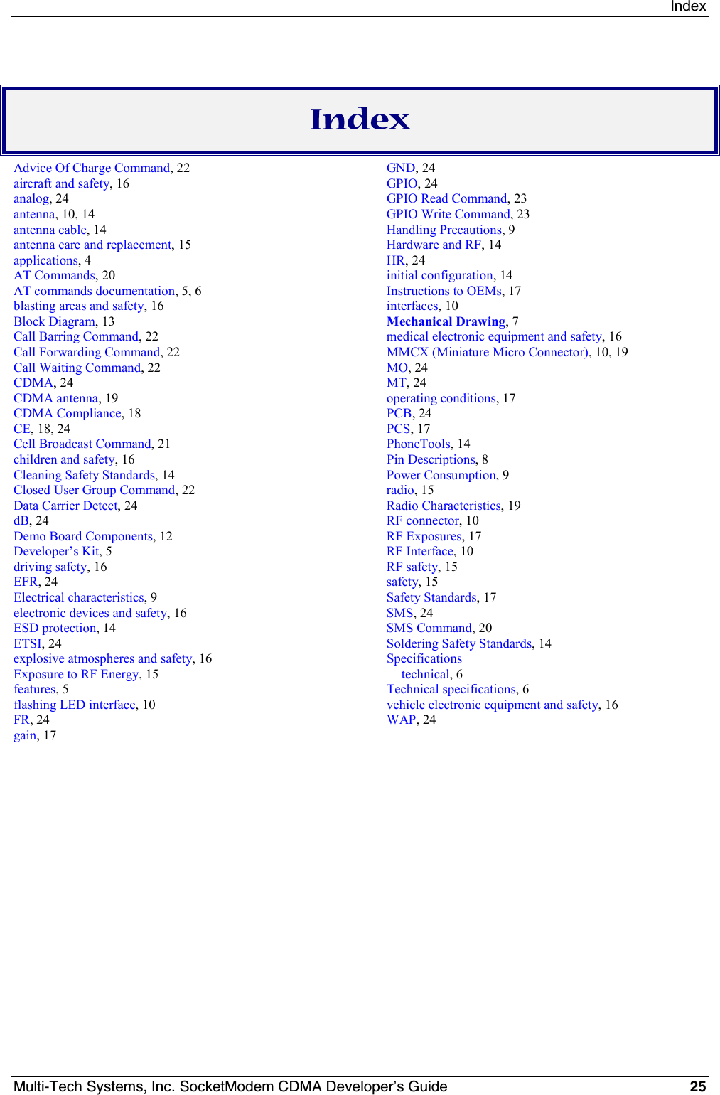 IndexMulti-Tech Systems, Inc. SocketModem CDMA Developer’s Guide 25IndexAdvice Of Charge Command, 22aircraft and safety, 16analog, 24antenna, 10, 14antenna cable, 14antenna care and replacement, 15applications, 4AT Commands, 20AT commands documentation, 5, 6blasting areas and safety, 16Block Diagram, 13Call Barring Command, 22Call Forwarding Command, 22Call Waiting Command, 22CDMA, 24CDMA antenna, 19CDMA Compliance, 18CE, 18, 24Cell Broadcast Command, 21children and safety, 16Cleaning Safety Standards, 14Closed User Group Command, 22Data Carrier Detect, 24dB, 24Demo Board Components, 12Developer’s Kit, 5driving safety, 16EFR, 24Electrical characteristics, 9electronic devices and safety, 16ESD protection, 14ETSI, 24explosive atmospheres and safety, 16Exposure to RF Energy, 15features, 5flashing LED interface, 10FR, 24gain, 17GND, 24GPIO, 24GPIO Read Command, 23GPIO Write Command, 23Handling Precautions, 9Hardware and RF, 14HR, 24initial configuration, 14Instructions to OEMs, 17interfaces, 10Mechanical Drawing, 7medical electronic equipment and safety, 16MMCX (Miniature Micro Connector), 10, 19MO, 24MT, 24operating conditions, 17PCB, 24PCS, 17PhoneTools, 14Pin Descriptions, 8Power Consumption, 9radio, 15Radio Characteristics, 19RF connector, 10RF Exposures, 17RF Interface, 10RF safety, 15safety, 15Safety Standards, 17SMS, 24SMS Command, 20Soldering Safety Standards, 14Specificationstechnical, 6Technical specifications, 6vehicle electronic equipment and safety, 16WAP, 24