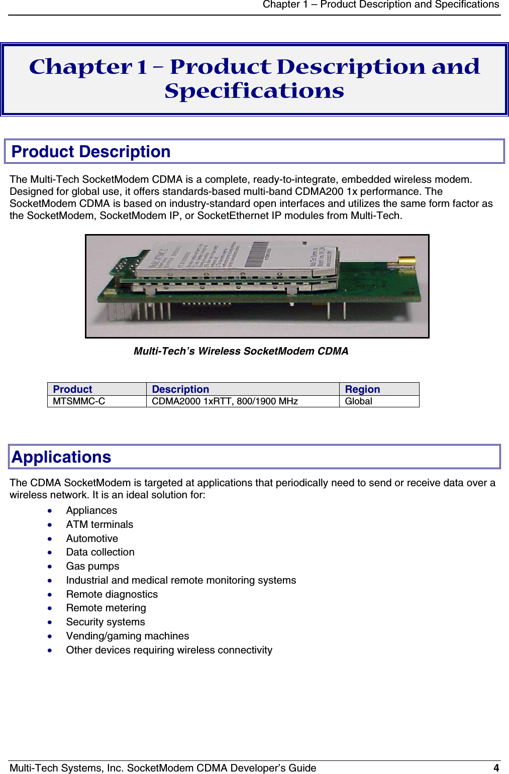Chapter 1 – Product Description and SpecificationsMulti-Tech Systems, Inc. SocketModem CDMA Developer’s Guide 4Chapter 1 – Product Description andSpecificationsProduct DescriptionThe Multi-Tech SocketModem CDMA is a complete, ready-to-integrate, embedded wireless modem.Designed for global use, it offers standards-based multi-band CDMA200 1x performance. TheSocketModem CDMA is based on industry-standard open interfaces and utilizes the same form factor asthe SocketModem, SocketModem IP, or SocketEthernet IP modules from Multi-Tech.               Multi-Tech’s Wireless SocketModem CDMAProduct Description RegionMTSMMC-C CDMA2000 1xRTT, 800/1900 MHz GlobalApplicationsThe CDMA SocketModem is targeted at applications that periodically need to send or receive data over awireless network. It is an ideal solution for:· Appliances· ATM terminals· Automotive· Data collection· Gas pumps· Industrial and medical remote monitoring systems· Remote diagnostics· Remote metering· Security systems· Vending/gaming machines· Other devices requiring wireless connectivity