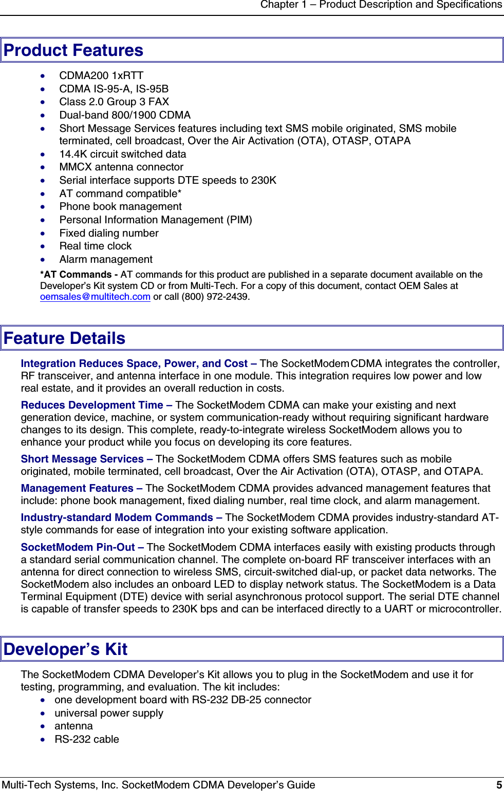 Chapter 1 – Product Description and SpecificationsMulti-Tech Systems, Inc. SocketModem CDMA Developer’s Guide 5Product Features· CDMA200 1xRTT· CDMA IS-95-A, IS-95B· Class 2.0 Group 3 FAX· Dual-band 800/1900 CDMA· Short Message Services features including text SMS mobile originated, SMS mobileterminated, cell broadcast, Over the Air Activation (OTA), OTASP, OTAPA· 14.4K circuit switched data· MMCX antenna connector· Serial interface supports DTE speeds to 230K· AT command compatible*· Phone book management· Personal Information Management (PIM)· Fixed dialing number· Real time clock· Alarm management*AT Commands - AT commands for this product are published in a separate document available on theDeveloper’s Kit system CD or from Multi-Tech. For a copy of this document, contact OEM Sales atoemsales@multitech.com or call (800) 972-2439.Feature DetailsIntegration Reduces Space, Power, and Cost – The SocketModem CDMA integrates the controller,RF transceiver, and antenna interface in one module. This integration requires low power and lowreal estate, and it provides an overall reduction in costs.Reduces Development Time – The SocketModem CDMA can make your existing and nextgeneration device, machine, or system communication-ready without requiring significant hardwarechanges to its design. This complete, ready-to-integrate wireless SocketModem allows you toenhance your product while you focus on developing its core features.Short Message Services – The SocketModem CDMA offers SMS features such as mobileoriginated, mobile terminated, cell broadcast, Over the Air Activation (OTA), OTASP, and OTAPA.Management Features – The SocketModem CDMA provides advanced management features thatinclude: phone book management, fixed dialing number, real time clock, and alarm management.Industry-standard Modem Commands – The SocketModem CDMA provides industry-standard AT-style commands for ease of integration into your existing software application.SocketModem Pin-Out – The SocketModem CDMA interfaces easily with existing products througha standard serial communication channel. The complete on-board RF transceiver interfaces with anantenna for direct connection to wireless SMS, circuit-switched dial-up, or packet data networks. TheSocketModem also includes an onboard LED to display network status. The SocketModem is a DataTerminal Equipment (DTE) device with serial asynchronous protocol support. The serial DTE channelis capable of transfer speeds to 230K bps and can be interfaced directly to a UART or microcontroller.Developer’s KitThe SocketModem CDMA Developer’s Kit allows you to plug in the SocketModem and use it fortesting, programming, and evaluation. The kit includes:· one development board with RS-232 DB-25 connector· universal power supply· antenna· RS-232 cable
