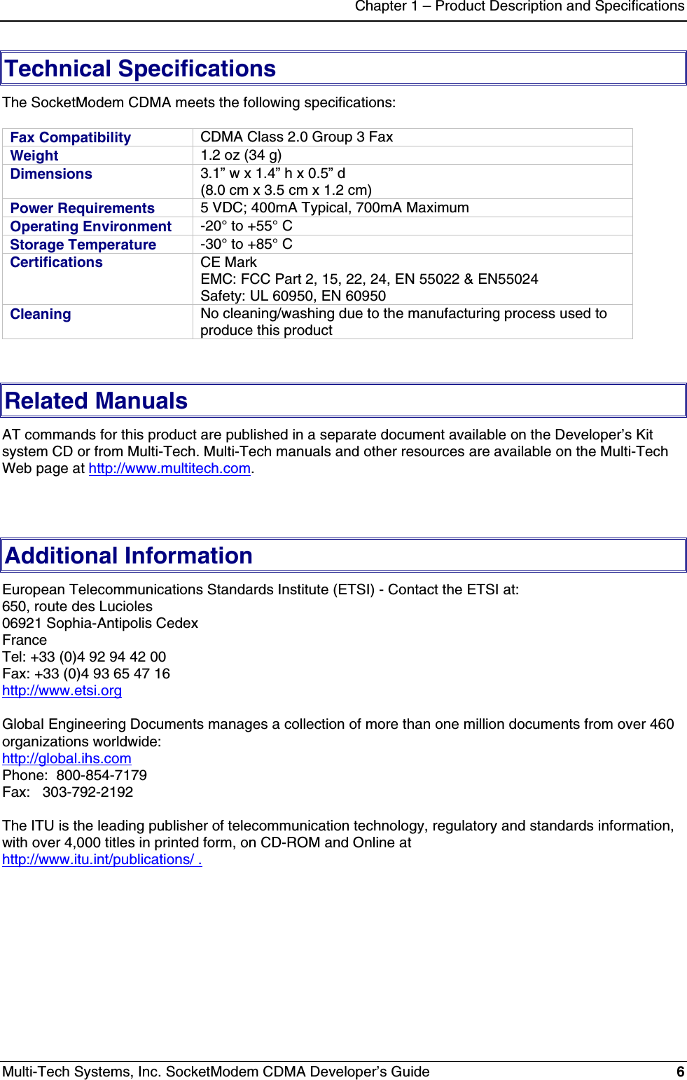 Chapter 1 – Product Description and SpecificationsMulti-Tech Systems, Inc. SocketModem CDMA Developer’s Guide 6Technical SpecificationsThe SocketModem CDMA meets the following specifications:Fax Compatibility CDMA Class 2.0 Group 3 FaxWeight 1.2 oz (34 g)Dimensions 3.1” w x 1.4” h x 0.5” d(8.0 cm x 3.5 cm x 1.2 cm)Power Requirements 5 VDC; 400mA Typical, 700mA MaximumOperating Environment -20° to +55° CStorage Temperature -30° to +85° CCertifications CE MarkEMC: FCC Part 2, 15, 22, 24, EN 55022 &amp; EN55024Safety: UL 60950, EN 60950Cleaning No cleaning/washing due to the manufacturing process used toproduce this productRelated ManualsAT commands for this product are published in a separate document available on the Developer’s Kitsystem CD or from Multi-Tech. Multi-Tech manuals and other resources are available on the Multi-TechWeb page at http://www.multitech.com.Additional InformationEuropean Telecommunications Standards Institute (ETSI) - Contact the ETSI at:650, route des Lucioles06921 Sophia-Antipolis CedexFranceTel: +33 (0)4 92 94 42 00Fax: +33 (0)4 93 65 47 16http://www.etsi.orgGlobal Engineering Documents manages a collection of more than one million documents from over 460organizations worldwide:http://global.ihs.comPhone:  800-854-7179Fax:   303-792-2192The ITU is the leading publisher of telecommunication technology, regulatory and standards information,with over 4,000 titles in printed form, on CD-ROM and Online athttp://www.itu.int/publications/ .