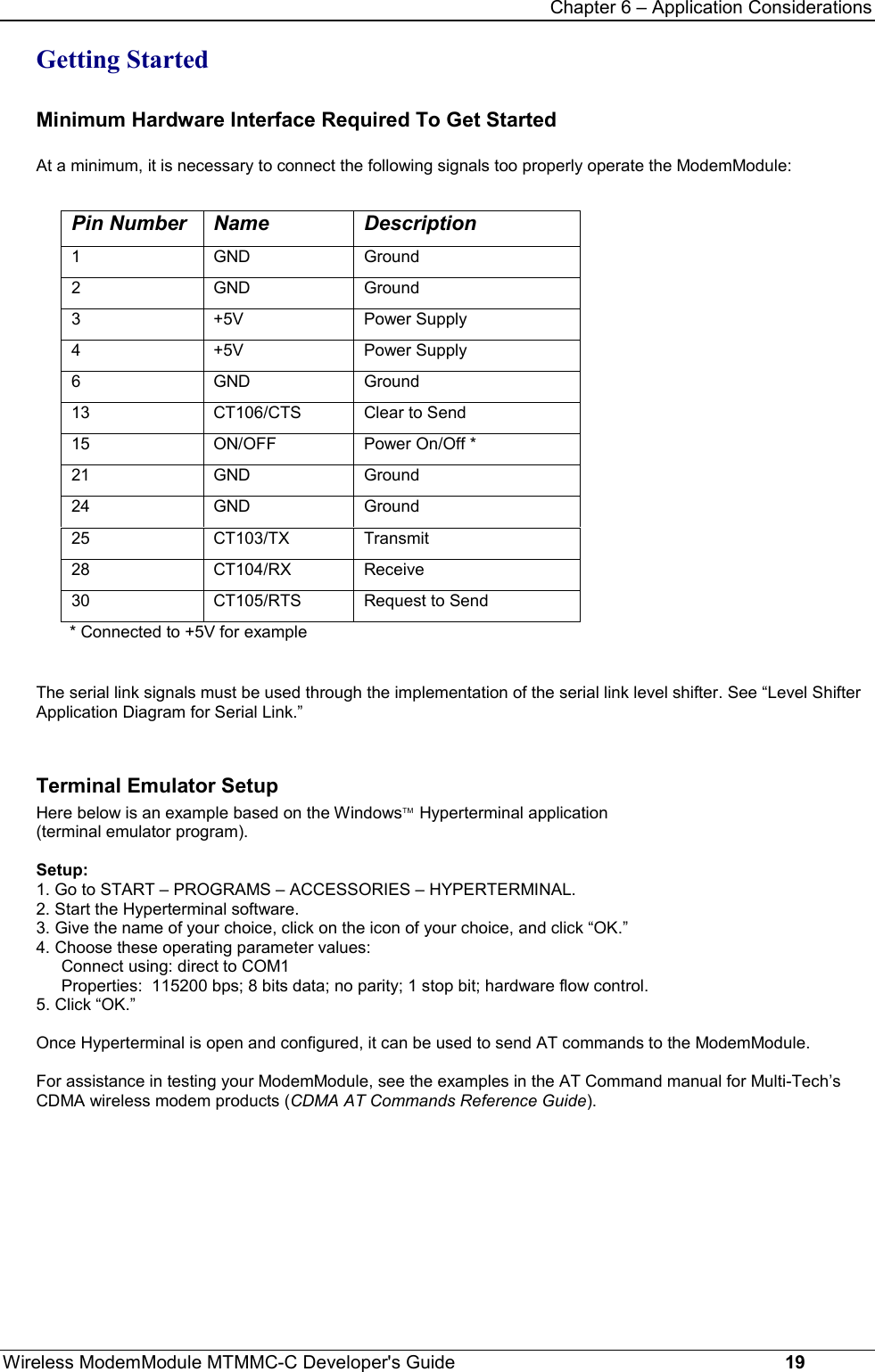 Chapter 6 – Application ConsiderationsWireless ModemModule MTMMC-C Developer&apos;s Guide     19Getting StartedMinimum Hardware Interface Required To Get Started At a minimum, it is necessary to connect the following signals too properly operate the ModemModule:Pin Number Name  Description1GND Ground2GND Ground3+5V Power Supply4+5V Power Supply6GND Ground13 CT106/CTS Clear to Send15 ON/OFF Power On/Off *21 GND Ground24 GND Ground25 CT103/TX Transmit28 CT104/RX Receive30 CT105/RTS Request to Send* Connected to +5V for exampleThe serial link signals must be used through the implementation of the serial link level shifter. See “Level ShifterApplication Diagram for Serial Link.”Terminal Emulator SetupHere below is an example based on the WindowsTM  Hyperterminal application(terminal emulator program).Setup:1. Go to START – PROGRAMS – ACCESSORIES – HYPERTERMINAL. 2. Start the Hyperterminal software.3. Give the name of your choice, click on the icon of your choice, and click “OK.”4. Choose these operating parameter values:Connect using: direct to COM1Properties:  115200 bps; 8 bits data; no parity; 1 stop bit; hardware flow control.5. Click “OK.”Once Hyperterminal is open and configured, it can be used to send AT commands to the ModemModule.For assistance in testing your ModemModule, see the examples in the AT Command manual for Multi-Tech’sCDMA wireless modem products (CDMA AT Commands Reference Guide).