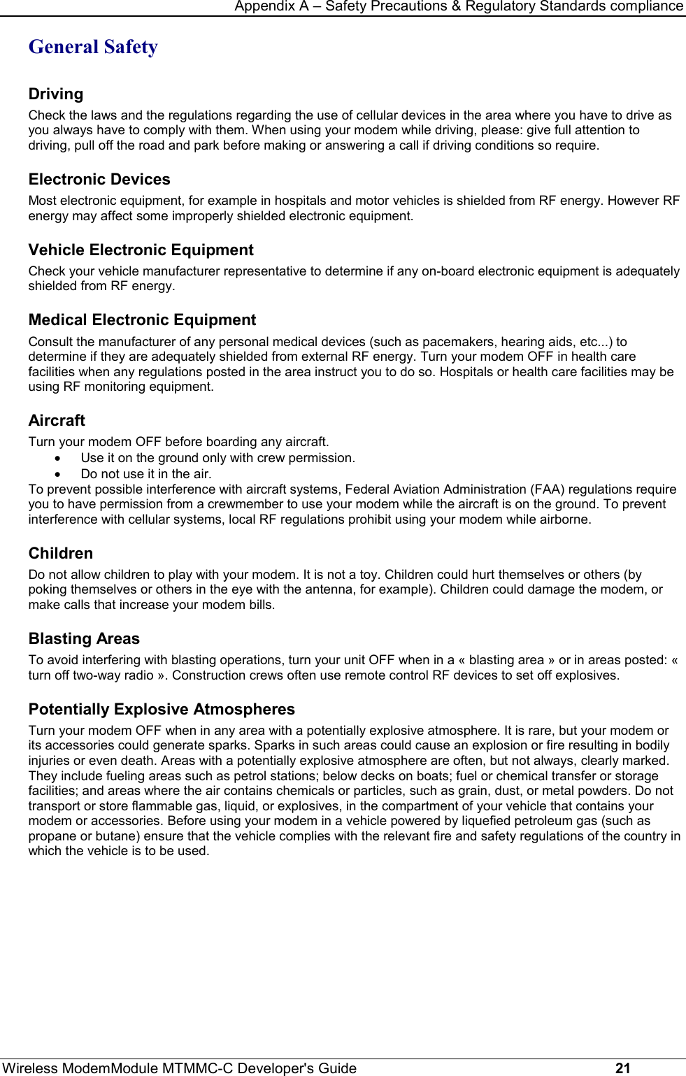 Appendix A – Safety Precautions &amp; Regulatory Standards complianceWireless ModemModule MTMMC-C Developer&apos;s Guide     21General SafetyDrivingCheck the laws and the regulations regarding the use of cellular devices in the area where you have to drive asyou always have to comply with them. When using your modem while driving, please: give full attention todriving, pull off the road and park before making or answering a call if driving conditions so require.Electronic DevicesMost electronic equipment, for example in hospitals and motor vehicles is shielded from RF energy. However RFenergy may affect some improperly shielded electronic equipment.Vehicle Electronic EquipmentCheck your vehicle manufacturer representative to determine if any on-board electronic equipment is adequatelyshielded from RF energy.Medical Electronic EquipmentConsult the manufacturer of any personal medical devices (such as pacemakers, hearing aids, etc...) todetermine if they are adequately shielded from external RF energy. Turn your modem OFF in health carefacilities when any regulations posted in the area instruct you to do so. Hospitals or health care facilities may beusing RF monitoring equipment.AircraftTurn your modem OFF before boarding any aircraft. · Use it on the ground only with crew permission. · Do not use it in the air.To prevent possible interference with aircraft systems, Federal Aviation Administration (FAA) regulations requireyou to have permission from a crewmember to use your modem while the aircraft is on the ground. To preventinterference with cellular systems, local RF regulations prohibit using your modem while airborne.ChildrenDo not allow children to play with your modem. It is not a toy. Children could hurt themselves or others (bypoking themselves or others in the eye with the antenna, for example). Children could damage the modem, ormake calls that increase your modem bills.Blasting AreasTo avoid interfering with blasting operations, turn your unit OFF when in a « blasting area » or in areas posted: «turn off two-way radio ». Construction crews often use remote control RF devices to set off explosives.Potentially Explosive AtmospheresTurn your modem OFF when in any area with a potentially explosive atmosphere. It is rare, but your modem orits accessories could generate sparks. Sparks in such areas could cause an explosion or fire resulting in bodilyinjuries or even death. Areas with a potentially explosive atmosphere are often, but not always, clearly marked.They include fueling areas such as petrol stations; below decks on boats; fuel or chemical transfer or storagefacilities; and areas where the air contains chemicals or particles, such as grain, dust, or metal powders. Do nottransport or store flammable gas, liquid, or explosives, in the compartment of your vehicle that contains yourmodem or accessories. Before using your modem in a vehicle powered by liquefied petroleum gas (such aspropane or butane) ensure that the vehicle complies with the relevant fire and safety regulations of the country inwhich the vehicle is to be used.