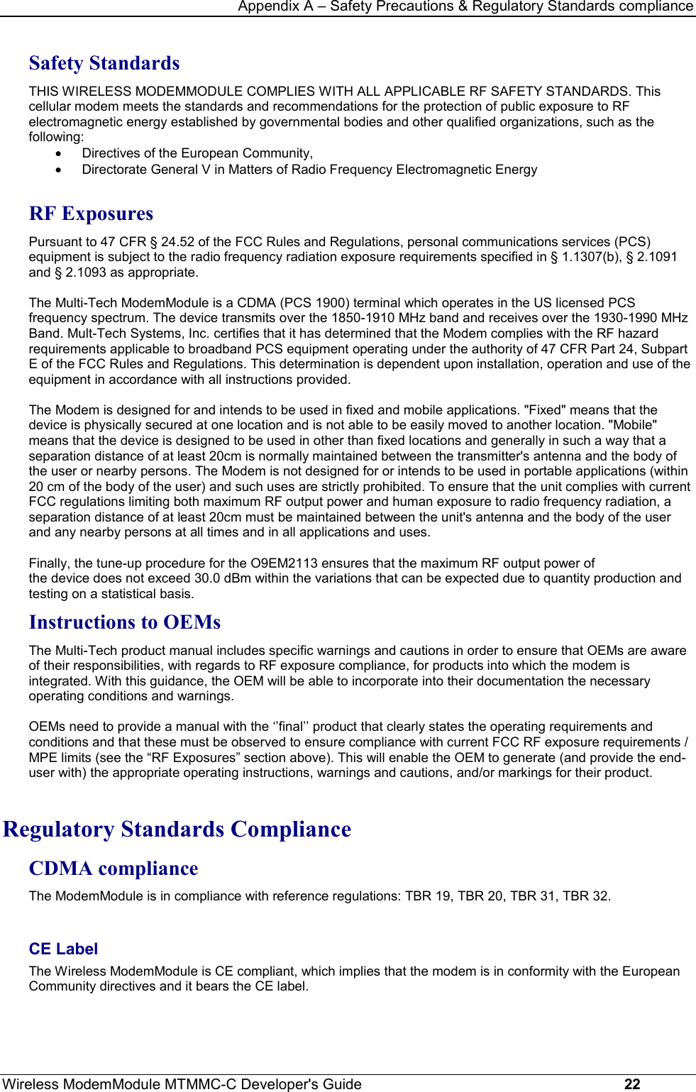 Appendix A – Safety Precautions &amp; Regulatory Standards complianceWireless ModemModule MTMMC-C Developer&apos;s Guide     22Safety StandardsTHIS WIRELESS MODEMMODULE COMPLIES WITH ALL APPLICABLE RF SAFETY STANDARDS. Thiscellular modem meets the standards and recommendations for the protection of public exposure to RFelectromagnetic energy established by governmental bodies and other qualified organizations, such as thefollowing: · Directives of the European Community, · Directorate General V in Matters of Radio Frequency Electromagnetic EnergyRF ExposuresPursuant to 47 CFR § 24.52 of the FCC Rules and Regulations, personal communications services (PCS)equipment is subject to the radio frequency radiation exposure requirements specified in § 1.1307(b), § 2.1091and § 2.1093 as appropriate.The Multi-Tech ModemModule is a CDMA (PCS 1900) terminal which operates in the US licensed PCSfrequency spectrum. The device transmits over the 1850-1910 MHz band and receives over the 1930-1990 MHzBand. Mult-Tech Systems, Inc. certifies that it has determined that the Modem complies with the RF hazardrequirements applicable to broadband PCS equipment operating under the authority of 47 CFR Part 24, SubpartE of the FCC Rules and Regulations. This determination is dependent upon installation, operation and use of theequipment in accordance with all instructions provided.The Modem is designed for and intends to be used in fixed and mobile applications. &quot;Fixed&quot; means that thedevice is physically secured at one location and is not able to be easily moved to another location. &quot;Mobile&quot;means that the device is designed to be used in other than fixed locations and generally in such a way that aseparation distance of at least 20cm is normally maintained between the transmitter&apos;s antenna and the body ofthe user or nearby persons. The Modem is not designed for or intends to be used in portable applications (within20 cm of the body of the user) and such uses are strictly prohibited. To ensure that the unit complies with currentFCC regulations limiting both maximum RF output power and human exposure to radio frequency radiation, aseparation distance of at least 20cm must be maintained between the unit&apos;s antenna and the body of the userand any nearby persons at all times and in all applications and uses. Finally, the tune-up procedure for the O9EM2113 ensures that the maximum RF output power ofthe device does not exceed 30.0 dBm within the variations that can be expected due to quantity production andtesting on a statistical basis.Instructions to OEMsThe Multi-Tech product manual includes specific warnings and cautions in order to ensure that OEMs are awareof their responsibilities, with regards to RF exposure compliance, for products into which the modem isintegrated. With this guidance, the OEM will be able to incorporate into their documentation the necessaryoperating conditions and warnings. OEMs need to provide a manual with the ‘’final’’ product that clearly states the operating requirements andconditions and that these must be observed to ensure compliance with current FCC RF exposure requirements /MPE limits (see the “RF Exposures” section above). This will enable the OEM to generate (and provide the end-user with) the appropriate operating instructions, warnings and cautions, and/or markings for their product.Regulatory Standards ComplianceCDMA complianceThe ModemModule is in compliance with reference regulations: TBR 19, TBR 20, TBR 31, TBR 32.CE LabelThe Wireless ModemModule is CE compliant, which implies that the modem is in conformity with the EuropeanCommunity directives and it bears the CE label.