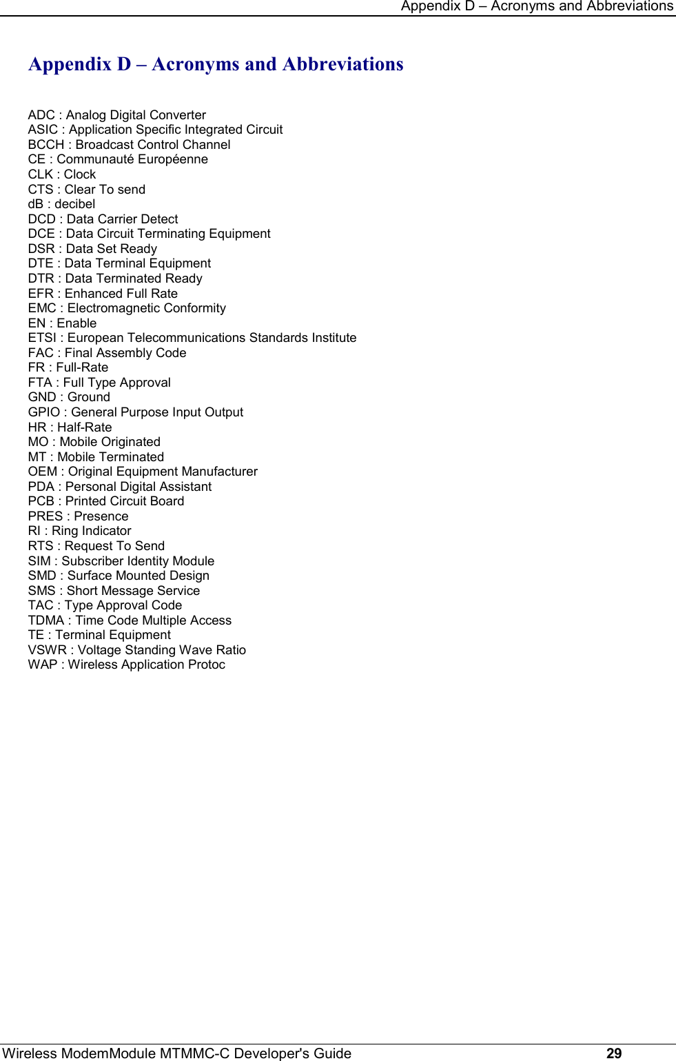 Appendix D – Acronyms and AbbreviationsWireless ModemModule MTMMC-C Developer&apos;s Guide     29Appendix D – Acronyms and AbbreviationsADC : Analog Digital ConverterASIC : Application Specific Integrated CircuitBCCH : Broadcast Control ChannelCE : Communauté EuropéenneCLK : ClockCTS : Clear To senddB : decibelDCD : Data Carrier DetectDCE : Data Circuit Terminating EquipmentDSR : Data Set ReadyDTE : Data Terminal EquipmentDTR : Data Terminated ReadyEFR : Enhanced Full RateEMC : Electromagnetic ConformityEN : EnableETSI : European Telecommunications Standards InstituteFAC : Final Assembly CodeFR : Full-RateFTA : Full Type ApprovalGND : GroundGPIO : General Purpose Input OutputHR : Half-RateMO : Mobile OriginatedMT : Mobile TerminatedOEM : Original Equipment ManufacturerPDA : Personal Digital AssistantPCB : Printed Circuit BoardPRES : PresenceRI : Ring IndicatorRTS : Request To SendSIM : Subscriber Identity ModuleSMD : Surface Mounted DesignSMS : Short Message ServiceTAC : Type Approval CodeTDMA : Time Code Multiple AccessTE : Terminal EquipmentVSWR : Voltage Standing Wave RatioWAP : Wireless Application Protoc