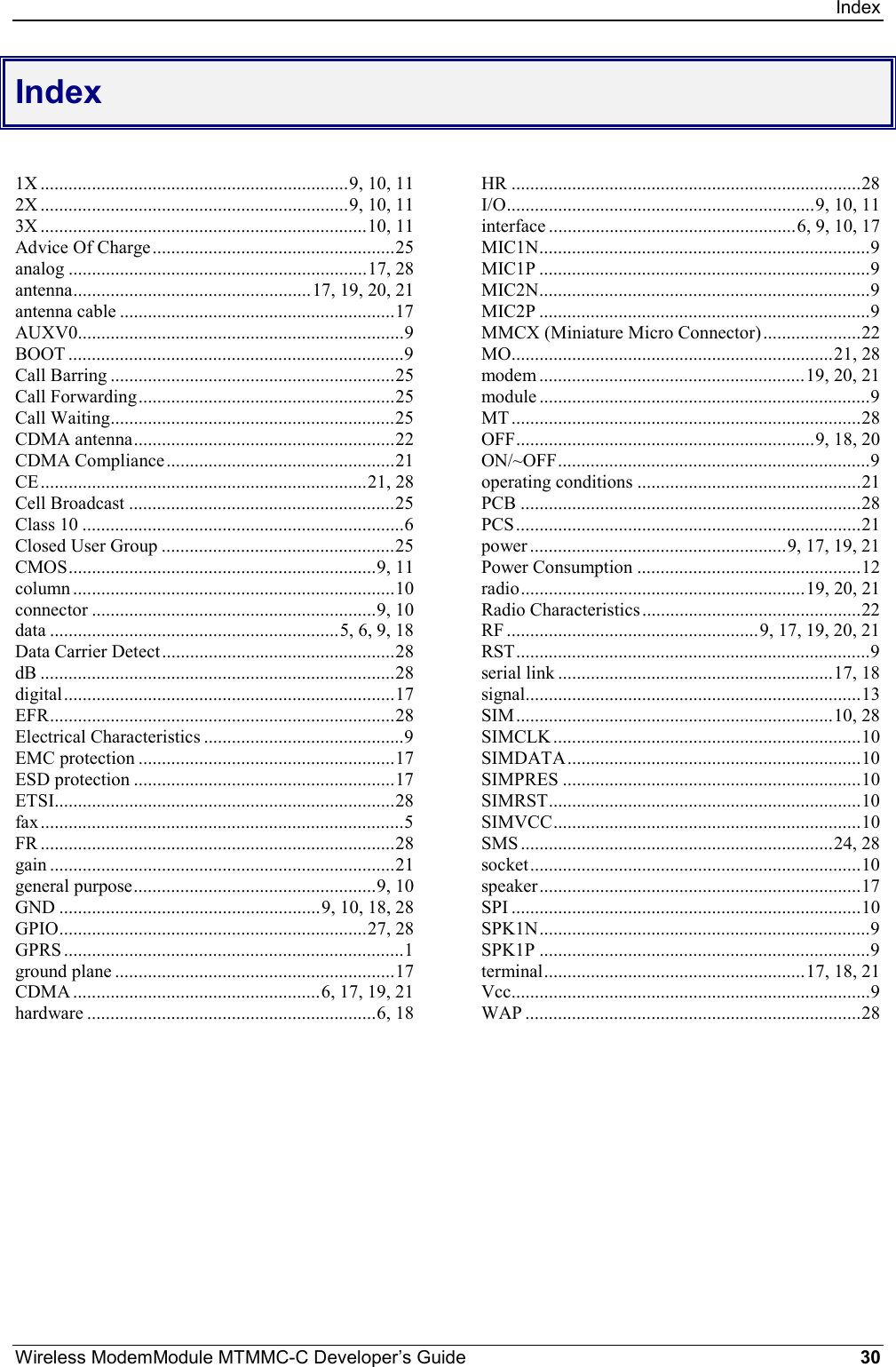 IndexWireless ModemModule MTMMC-C Developer’s Guide 30Index1X ..................................................................9, 10, 112X ..................................................................9, 10, 113X ......................................................................10, 11Advice Of Charge....................................................25analog ................................................................17, 28antenna...................................................17, 19, 20, 21antenna cable ...........................................................17AUXV0......................................................................9BOOT ........................................................................9Call Barring .............................................................25Call Forwarding.......................................................25Call Waiting.............................................................25CDMA antenna........................................................22CDMA Compliance.................................................21CE......................................................................21, 28Cell Broadcast .........................................................25Class 10 .....................................................................6Closed User Group ..................................................25CMOS..................................................................9, 11column .....................................................................10connector .............................................................9, 10data ..............................................................5, 6, 9, 18Data Carrier Detect..................................................28dB ............................................................................28digital.......................................................................17EFR..........................................................................28Electrical Characteristics ...........................................9EMC protection .......................................................17ESD protection ........................................................17ETSI.........................................................................28fax..............................................................................5FR ............................................................................28gain ..........................................................................21general purpose....................................................9, 10GND ........................................................9, 10, 18, 28GPIO..................................................................27, 28GPRS .........................................................................1ground plane ............................................................17CDMA .....................................................6, 17, 19, 21hardware ..............................................................6, 18HR ...........................................................................28I/O..................................................................9, 10, 11interface .....................................................6, 9, 10, 17MIC1N.......................................................................9MIC1P .......................................................................9MIC2N.......................................................................9MIC2P .......................................................................9MMCX (Miniature Micro Connector) .....................22MO.....................................................................21, 28modem .........................................................19, 20, 21module .......................................................................9MT ...........................................................................28OFF................................................................9, 18, 20ON/~OFF...................................................................9operating conditions ................................................21PCB .........................................................................28PCS..........................................................................21power .......................................................9, 17, 19, 21Power Consumption ................................................12radio.............................................................19, 20, 21Radio Characteristics...............................................22RF ......................................................9, 17, 19, 20, 21RST............................................................................9serial link ...........................................................17, 18signal........................................................................13SIM....................................................................10, 28SIMCLK ..................................................................10SIMDATA...............................................................10SIMPRES ................................................................10SIMRST...................................................................10SIMVCC..................................................................10SMS ...................................................................24, 28socket.......................................................................10speaker.....................................................................17SPI ...........................................................................10SPK1N.......................................................................9SPK1P .......................................................................9terminal........................................................17, 18, 21Vcc.............................................................................9WAP ........................................................................28