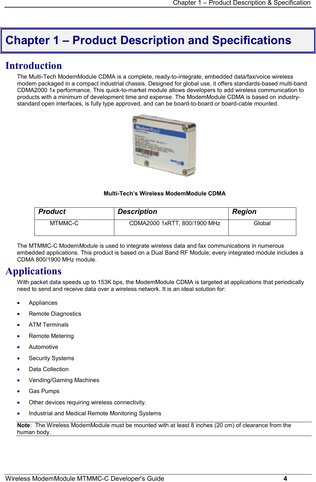 Chapter 1 – Product Description &amp; SpecificationWireless ModemModule MTMMC-C Developer&apos;s Guide     4Chapter 1 – Product Description and SpecificationsIntroductionThe Multi-Tech ModemModule CDMA is a complete, ready-to-integrate, embedded data/fax/voice wirelessmodem packaged in a compact industrial chassis. Designed for global use, it offers standards-based multi-bandCDMA2000 1x performance. This quick-to-market module allows developers to add wireless communication toproducts with a minimum of development time and expense. The ModemModule CDMA is based on industry-standard open interfaces, is fully type approved, and can be board-to-board or board-cable mounted. Multi-Tech’s Wireless ModemModule CDMAProduct Description RegionMTMMC-C CDMA2000 1xRTT, 800/1900 MHz GlobalThe MTMMC-C ModemModule is used to integrate wireless data and fax communications in numerousembedded applications. This product is based on a Dual Band RF Module; every integrated module includes aCDMA 800/1900 MHz module.ApplicationsWith packet data speeds up to 153K bps, the ModemModule CDMA is targeted at applications that periodicallyneed to send and receive data over a wireless network. It is an ideal solution for:· Appliances· Remote Diagnostics· ATM Terminals· Remote Metering· Automotive· Security Systems· Data Collection· Vending/Gaming Machines· Gas Pumps· Other devices requiring wireless connectivity.· Industrial and Medical Remote Monitoring SystemsNote:  The Wireless ModemModule must be mounted with at least 8 inches (20 cm) of clearance from thehuman body.