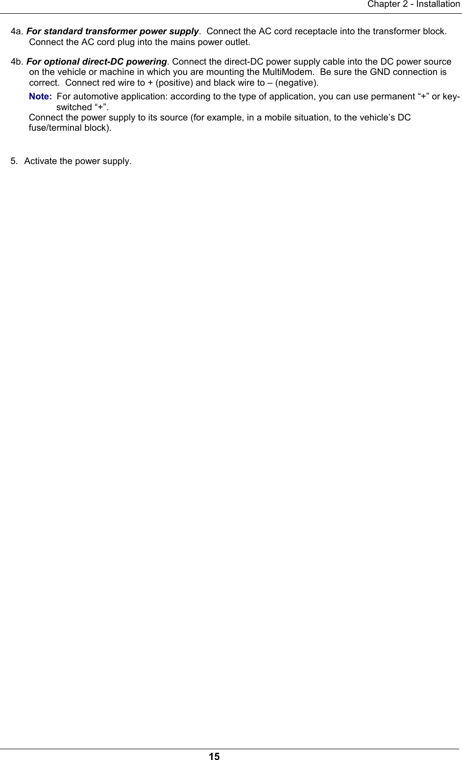 Chapter 2 - Installation154a. For standard transformer power supply.  Connect the AC cord receptacle into the transformer block.Connect the AC cord plug into the mains power outlet.4b. For optional direct-DC powering. Connect the direct-DC power supply cable into the DC power sourceon the vehicle or machine in which you are mounting the MultiModem.  Be sure the GND connection iscorrect.  Connect red wire to + (positive) and black wire to – (negative).Note:  For automotive application: according to the type of application, you can use permanent “+” or key-switched “+”.Connect the power supply to its source (for example, in a mobile situation, to the vehicle’s DCfuse/terminal block).5.  Activate the power supply.