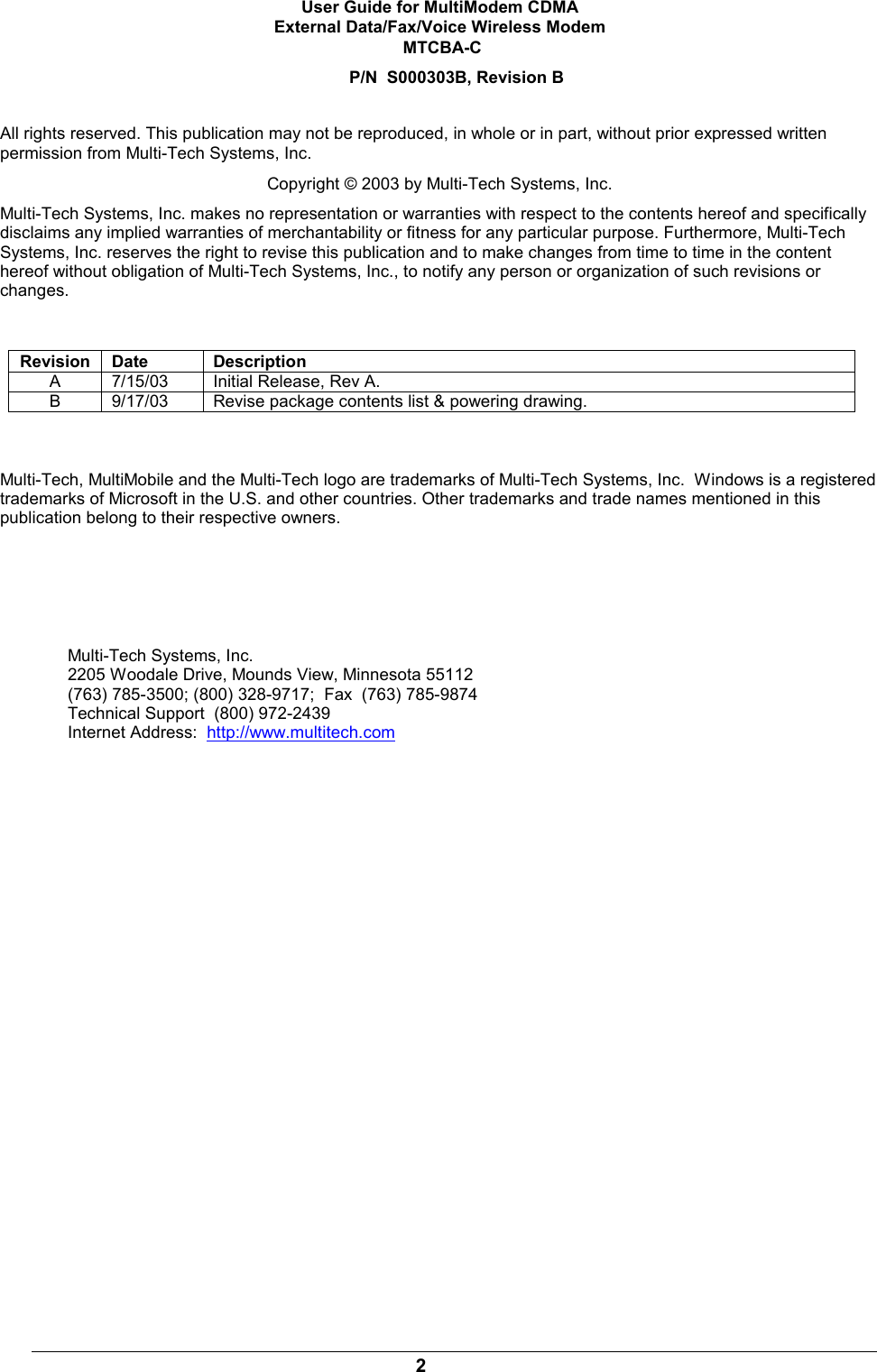 2User Guide for MultiModem CDMAExternal Data/Fax/Voice Wireless Modem MTCBA-CP/N  S000303B, Revision BAll rights reserved. This publication may not be reproduced, in whole or in part, without prior expressed writtenpermission from Multi-Tech Systems, Inc.Copyright © 2003 by Multi-Tech Systems, Inc.Multi-Tech Systems, Inc. makes no representation or warranties with respect to the contents hereof and specificallydisclaims any implied warranties of merchantability or fitness for any particular purpose. Furthermore, Multi-TechSystems, Inc. reserves the right to revise this publication and to make changes from time to time in the contenthereof without obligation of Multi-Tech Systems, Inc., to notify any person or organization of such revisions orchanges.Revision Date DescriptionA7/15/03 Initial Release, Rev A.B9/17/03 Revise package contents list &amp; powering drawing.Multi-Tech, MultiMobile and the Multi-Tech logo are trademarks of Multi-Tech Systems, Inc.  Windows is a registeredtrademarks of Microsoft in the U.S. and other countries. Other trademarks and trade names mentioned in thispublication belong to their respective owners.Multi-Tech Systems, Inc.2205 Woodale Drive, Mounds View, Minnesota 55112(763) 785-3500; (800) 328-9717;  Fax  (763) 785-9874Technical Support  (800) 972-2439Internet Address:  http://www.multitech.com