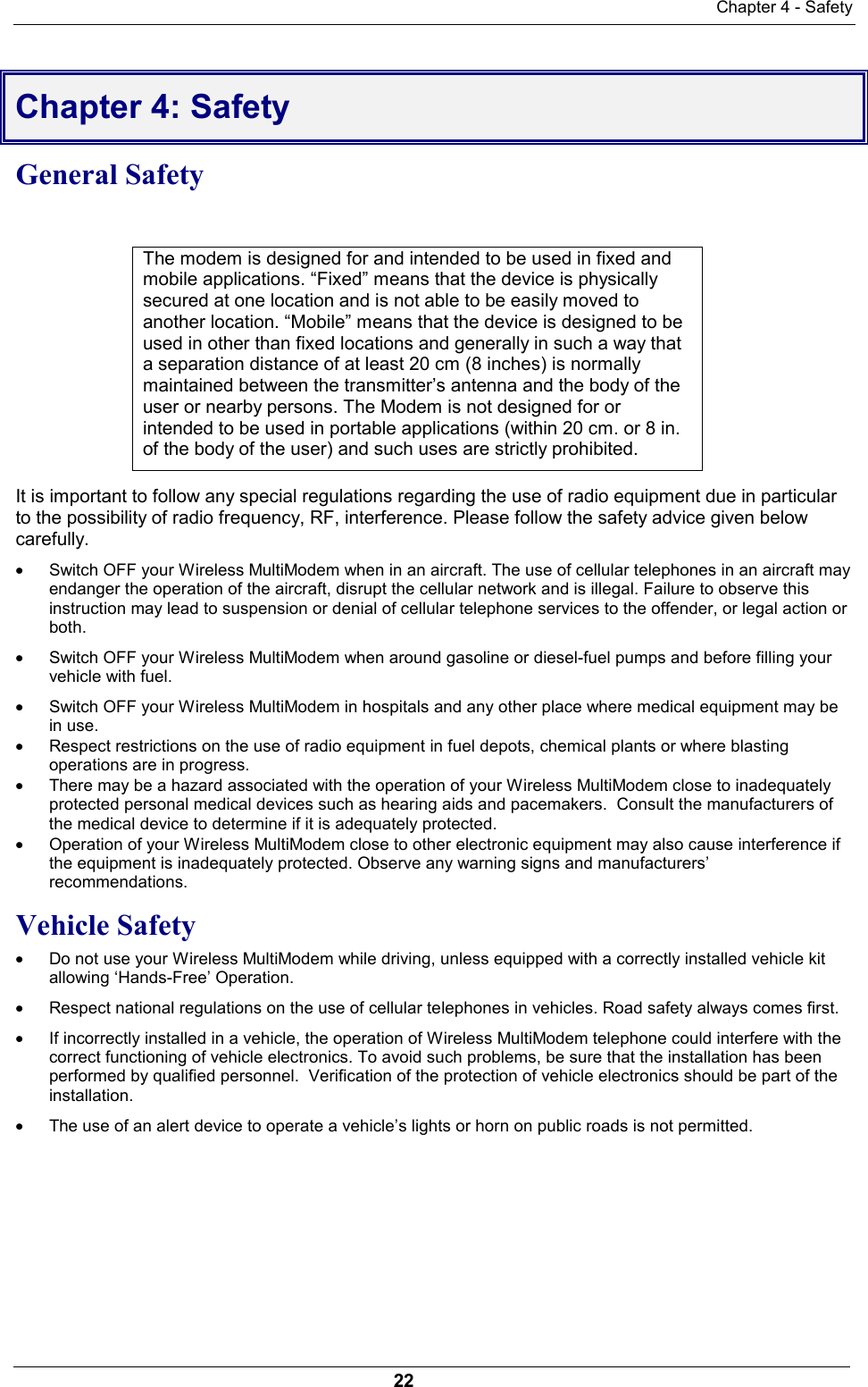 Chapter 4 - Safety22Chapter 4: SafetyGeneral Safety                                                                                                           The modem is designed for and intended to be used in fixed andmobile applications. “Fixed” means that the device is physicallysecured at one location and is not able to be easily moved toanother location. “Mobile” means that the device is designed to beused in other than fixed locations and generally in such a way thata separation distance of at least 20 cm (8 inches) is normallymaintained between the transmitter’s antenna and the body of theuser or nearby persons. The Modem is not designed for orintended to be used in portable applications (within 20 cm. or 8 in.of the body of the user) and such uses are strictly prohibited.It is important to follow any special regulations regarding the use of radio equipment due in particularto the possibility of radio frequency, RF, interference. Please follow the safety advice given belowcarefully.· Switch OFF your Wireless MultiModem when in an aircraft. The use of cellular telephones in an aircraft mayendanger the operation of the aircraft, disrupt the cellular network and is illegal. Failure to observe thisinstruction may lead to suspension or denial of cellular telephone services to the offender, or legal action orboth.· Switch OFF your Wireless MultiModem when around gasoline or diesel-fuel pumps and before filling yourvehicle with fuel.· Switch OFF your Wireless MultiModem in hospitals and any other place where medical equipment may bein use.· Respect restrictions on the use of radio equipment in fuel depots, chemical plants or where blastingoperations are in progress.· There may be a hazard associated with the operation of your Wireless MultiModem close to inadequatelyprotected personal medical devices such as hearing aids and pacemakers.  Consult the manufacturers ofthe medical device to determine if it is adequately protected.· Operation of your Wireless MultiModem close to other electronic equipment may also cause interference ifthe equipment is inadequately protected. Observe any warning signs and manufacturers’recommendations.Vehicle Safety· Do not use your Wireless MultiModem while driving, unless equipped with a correctly installed vehicle kitallowing ‘Hands-Free’ Operation.· Respect national regulations on the use of cellular telephones in vehicles. Road safety always comes first.· If incorrectly installed in a vehicle, the operation of Wireless MultiModem telephone could interfere with thecorrect functioning of vehicle electronics. To avoid such problems, be sure that the installation has beenperformed by qualified personnel.  Verification of the protection of vehicle electronics should be part of theinstallation.· The use of an alert device to operate a vehicle’s lights or horn on public roads is not permitted.