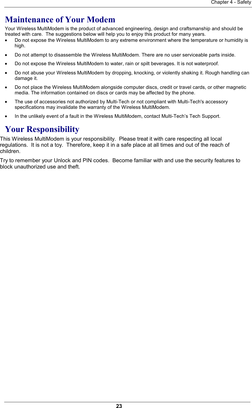 Chapter 4 - Safety23Maintenance of Your ModemYour Wireless MultiModem is the product of advanced engineering, design and craftsmanship and should betreated with care.  The suggestions below will help you to enjoy this product for many years.· Do not expose the Wireless MultiModem to any extreme environment where the temperature or humidity ishigh.· Do not attempt to disassemble the Wireless MultiModem. There are no user serviceable parts inside.· Do not expose the Wireless MultiModem to water, rain or spilt beverages. It is not waterproof.· Do not abuse your Wireless MultiModem by dropping, knocking, or violently shaking it. Rough handling candamage it.· Do not place the Wireless MultiModem alongside computer discs, credit or travel cards, or other magneticmedia. The information contained on discs or cards may be affected by the phone.· The use of accessories not authorized by Multi-Tech or not compliant with Multi-Tech&apos;s accessoryspecifications may invalidate the warranty of the Wireless MultiModem.· In the unlikely event of a fault in the Wireless MultiModem, contact Multi-Tech’s Tech Support.Your ResponsibilityThis Wireless MultiModem is your responsibility.  Please treat it with care respecting all localregulations.  It is not a toy.  Therefore, keep it in a safe place at all times and out of the reach ofchildren.Try to remember your Unlock and PIN codes.  Become familiar with and use the security features toblock unauthorized use and theft.