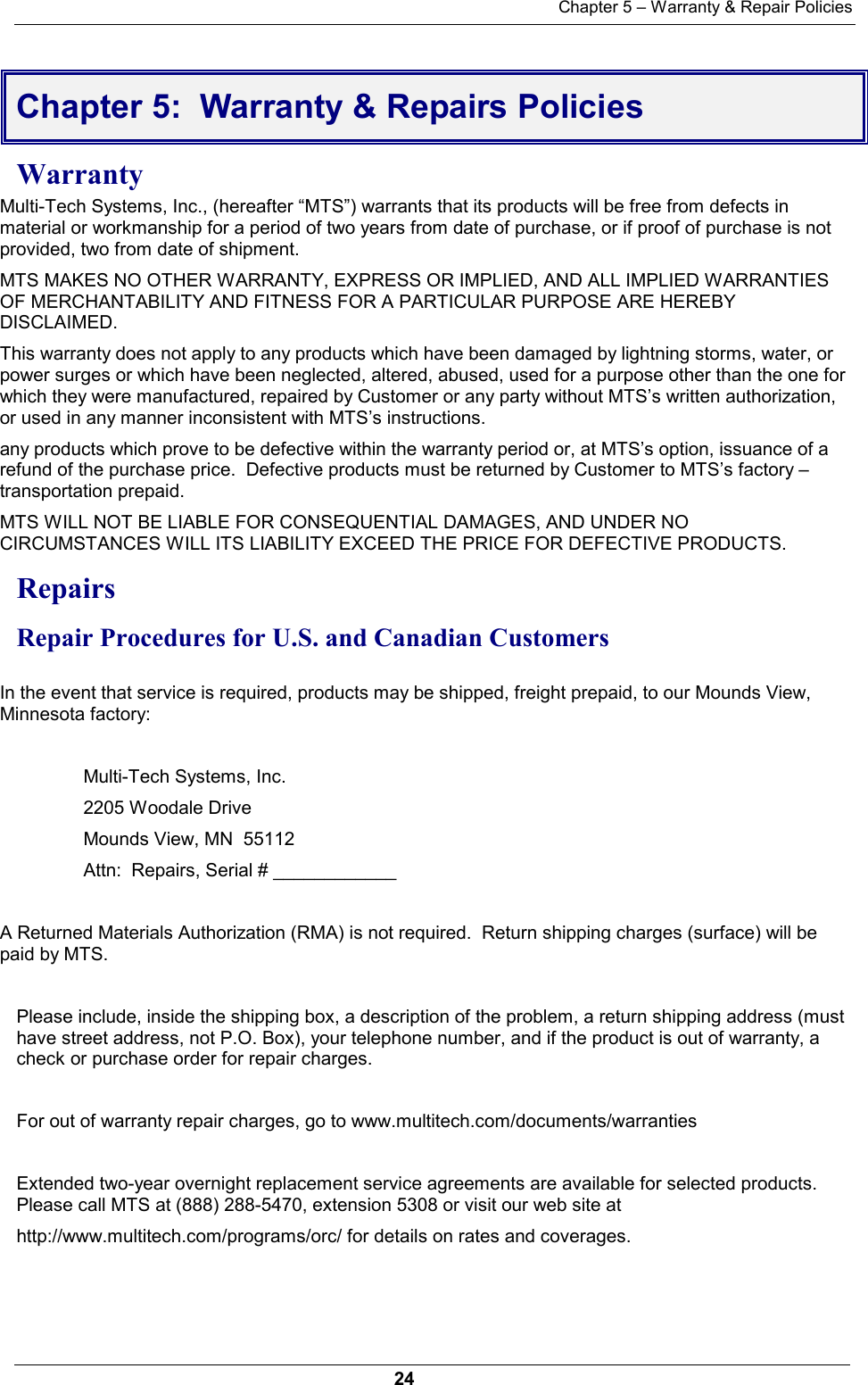 Chapter 5 – Warranty &amp; Repair Policies24Chapter 5:  Warranty &amp; Repairs PoliciesWarrantyMulti-Tech Systems, Inc., (hereafter “MTS”) warrants that its products will be free from defects inmaterial or workmanship for a period of two years from date of purchase, or if proof of purchase is notprovided, two from date of shipment. MTS MAKES NO OTHER WARRANTY, EXPRESS OR IMPLIED, AND ALL IMPLIED WARRANTIESOF MERCHANTABILITY AND FITNESS FOR A PARTICULAR PURPOSE ARE HEREBYDISCLAIMED. This warranty does not apply to any products which have been damaged by lightning storms, water, orpower surges or which have been neglected, altered, abused, used for a purpose other than the one forwhich they were manufactured, repaired by Customer or any party without MTS’s written authorization,or used in any manner inconsistent with MTS’s instructions. any products which prove to be defective within the warranty period or, at MTS’s option, issuance of arefund of the purchase price.  Defective products must be returned by Customer to MTS’s factory –transportation prepaid. MTS WILL NOT BE LIABLE FOR CONSEQUENTIAL DAMAGES, AND UNDER NOCIRCUMSTANCES WILL ITS LIABILITY EXCEED THE PRICE FOR DEFECTIVE PRODUCTS.Repairs Repair Procedures for U.S. and Canadian CustomersIn the event that service is required, products may be shipped, freight prepaid, to our Mounds View,Minnesota factory:  Multi-Tech Systems, Inc.2205 Woodale DriveMounds View, MN  55112Attn:  Repairs, Serial # ____________A Returned Materials Authorization (RMA) is not required.  Return shipping charges (surface) will bepaid by MTS. Please include, inside the shipping box, a description of the problem, a return shipping address (musthave street address, not P.O. Box), your telephone number, and if the product is out of warranty, acheck or purchase order for repair charges. For out of warranty repair charges, go to www.multitech.com/documents/warrantiesExtended two-year overnight replacement service agreements are available for selected products.Please call MTS at (888) 288-5470, extension 5308 or visit our web site at http://www.multitech.com/programs/orc/ for details on rates and coverages. 