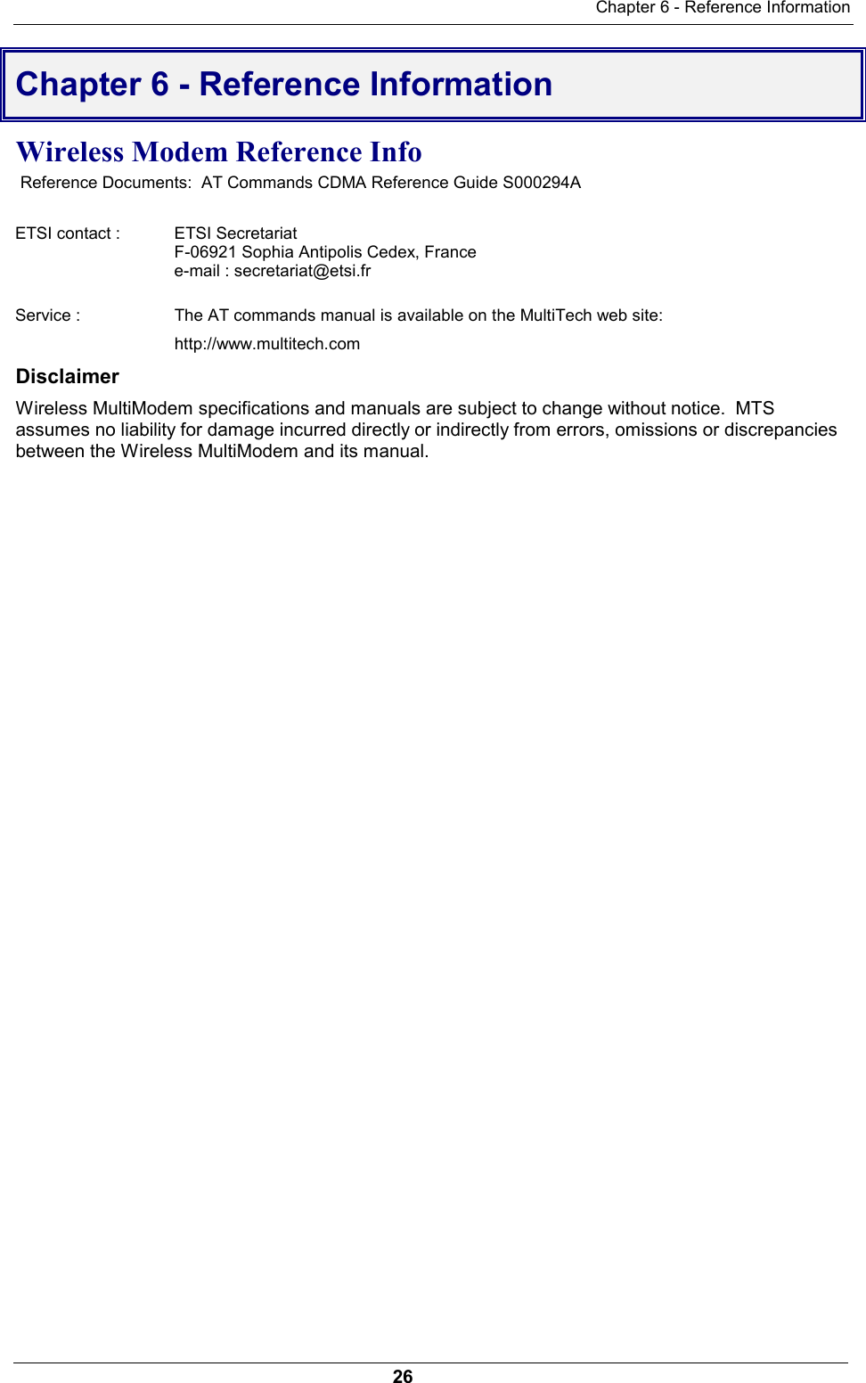 Chapter 6 - Reference Information26Chapter 6 - Reference InformationWireless Modem Reference Info Reference Documents:  AT Commands CDMA Reference Guide S000294AETSI contact :  ETSI SecretariatF-06921 Sophia Antipolis Cedex, Francee-mail : secretariat@etsi.frService :  The AT commands manual is available on the MultiTech web site:http://www.multitech.comDisclaimerWireless MultiModem specifications and manuals are subject to change without notice.  MTSassumes no liability for damage incurred directly or indirectly from errors, omissions or discrepanciesbetween the Wireless MultiModem and its manual. 