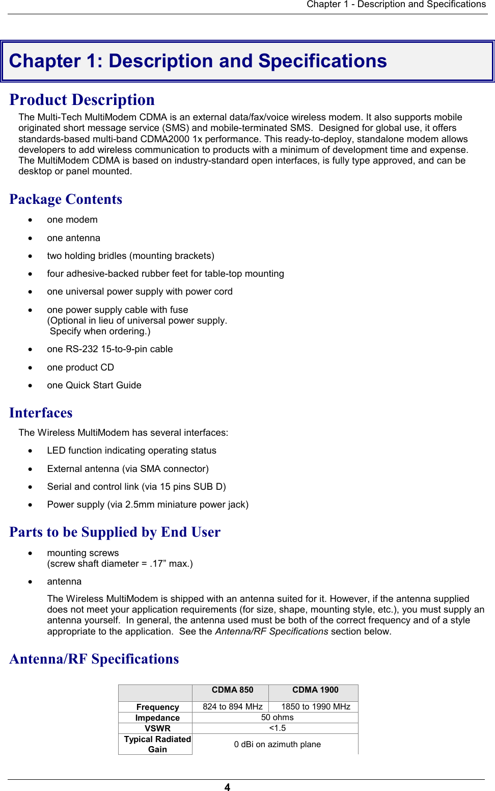 Chapter 1 - Description and Specifications4Chapter 1: Description and SpecificationsProduct DescriptionThe Multi-Tech MultiModem CDMA is an external data/fax/voice wireless modem. It also supports mobileoriginated short message service (SMS) and mobile-terminated SMS.  Designed for global use, it offersstandards-based multi-band CDMA2000 1x performance. This ready-to-deploy, standalone modem allowsdevelopers to add wireless communication to products with a minimum of development time and expense.The MultiModem CDMA is based on industry-standard open interfaces, is fully type approved, and can bedesktop or panel mounted.Package Contents· one modem· one antenna· two holding bridles (mounting brackets)· four adhesive-backed rubber feet for table-top mounting· one universal power supply with power cord· one power supply cable with fuse(Optional in lieu of universal power supply. Specify when ordering.)· one RS-232 15-to-9-pin cable· one product CD· one Quick Start GuideInterfacesThe Wireless MultiModem has several interfaces:· LED function indicating operating status· External antenna (via SMA connector)· Serial and control link (via 15 pins SUB D)· Power supply (via 2.5mm miniature power jack)Parts to be Supplied by End User· mounting screws(screw shaft diameter = .17” max.)· antennaThe Wireless MultiModem is shipped with an antenna suited for it. However, if the antenna supplieddoes not meet your application requirements (for size, shape, mounting style, etc.), you must supply anantenna yourself.  In general, the antenna used must be both of the correct frequency and of a styleappropriate to the application.  See the Antenna/RF Specifications section below.Antenna/RF SpecificationsCDMA 850 CDMA 1900Frequency 824 to 894 MHz 1850 to 1990 MHzImpedance 50 ohmsVSWR &lt;1.5Typical RadiatedGain 0 dBi on azimuth plane