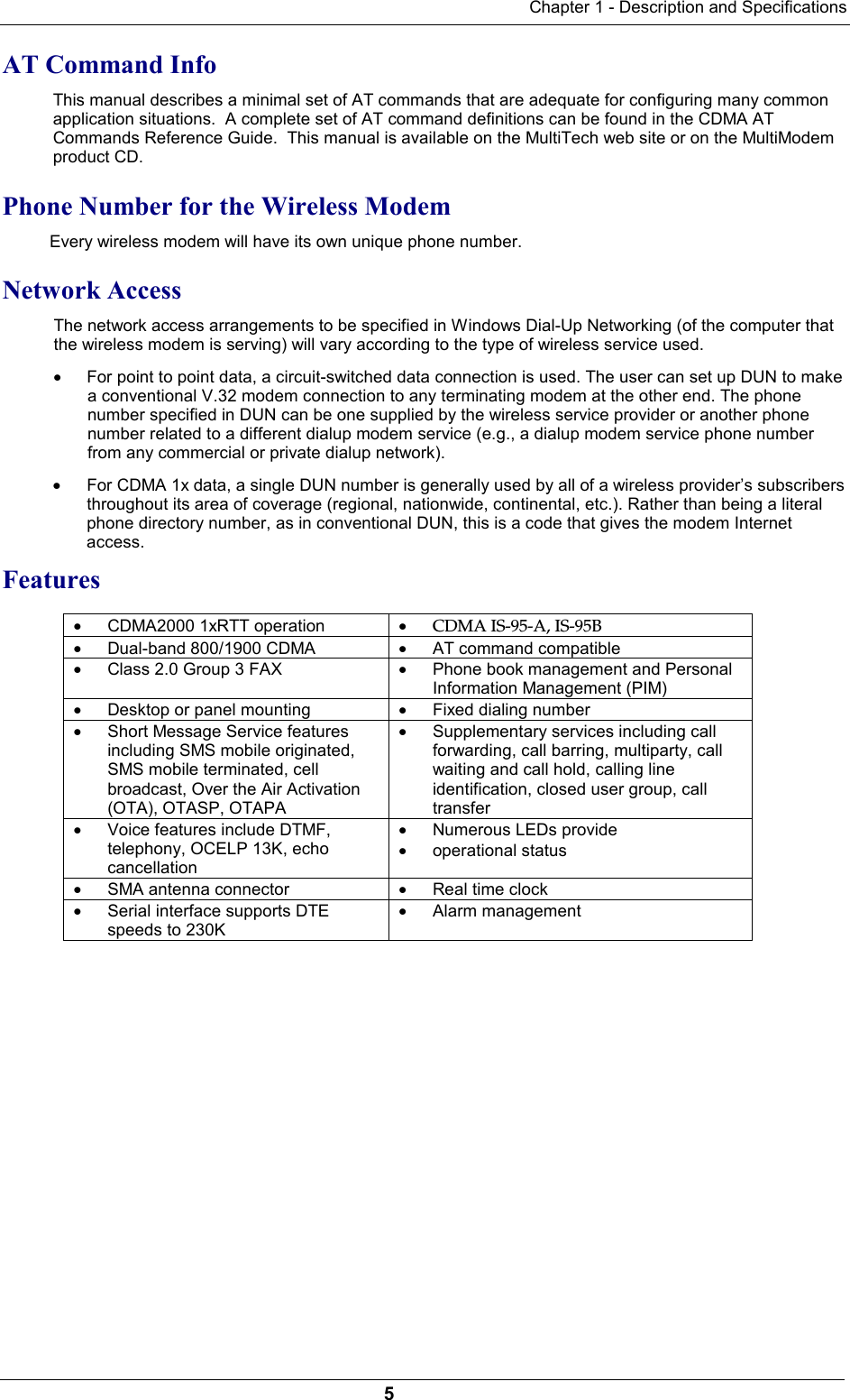 Chapter 1 - Description and Specifications5AT Command InfoThis manual describes a minimal set of AT commands that are adequate for configuring many commonapplication situations.  A complete set of AT command definitions can be found in the CDMA ATCommands Reference Guide.  This manual is available on the MultiTech web site or on the MultiModemproduct CD.Phone Number for the Wireless Modem Every wireless modem will have its own unique phone number.Network Access The network access arrangements to be specified in Windows Dial-Up Networking (of the computer thatthe wireless modem is serving) will vary according to the type of wireless service used.· For point to point data, a circuit-switched data connection is used. The user can set up DUN to makea conventional V.32 modem connection to any terminating modem at the other end. The phonenumber specified in DUN can be one supplied by the wireless service provider or another phonenumber related to a different dialup modem service (e.g., a dialup modem service phone numberfrom any commercial or private dialup network).· For CDMA 1x data, a single DUN number is generally used by all of a wireless provider’s subscribersthroughout its area of coverage (regional, nationwide, continental, etc.). Rather than being a literalphone directory number, as in conventional DUN, this is a code that gives the modem Internetaccess.Features· CDMA2000 1xRTT operation · CDMA IS-95-A, IS-95B· Dual-band 800/1900 CDMA · AT command compatible· Class 2.0 Group 3 FAX · Phone book management and PersonalInformation Management (PIM)· Desktop or panel mounting · Fixed dialing number· Short Message Service featuresincluding SMS mobile originated,SMS mobile terminated, cellbroadcast, Over the Air Activation(OTA), OTASP, OTAPA· Supplementary services including callforwarding, call barring, multiparty, callwaiting and call hold, calling lineidentification, closed user group, calltransfer· Voice features include DTMF,telephony, OCELP 13K, echocancellation· Numerous LEDs provide· operational status· SMA antenna connector  · Real time clock· Serial interface supports DTEspeeds to 230K· Alarm management