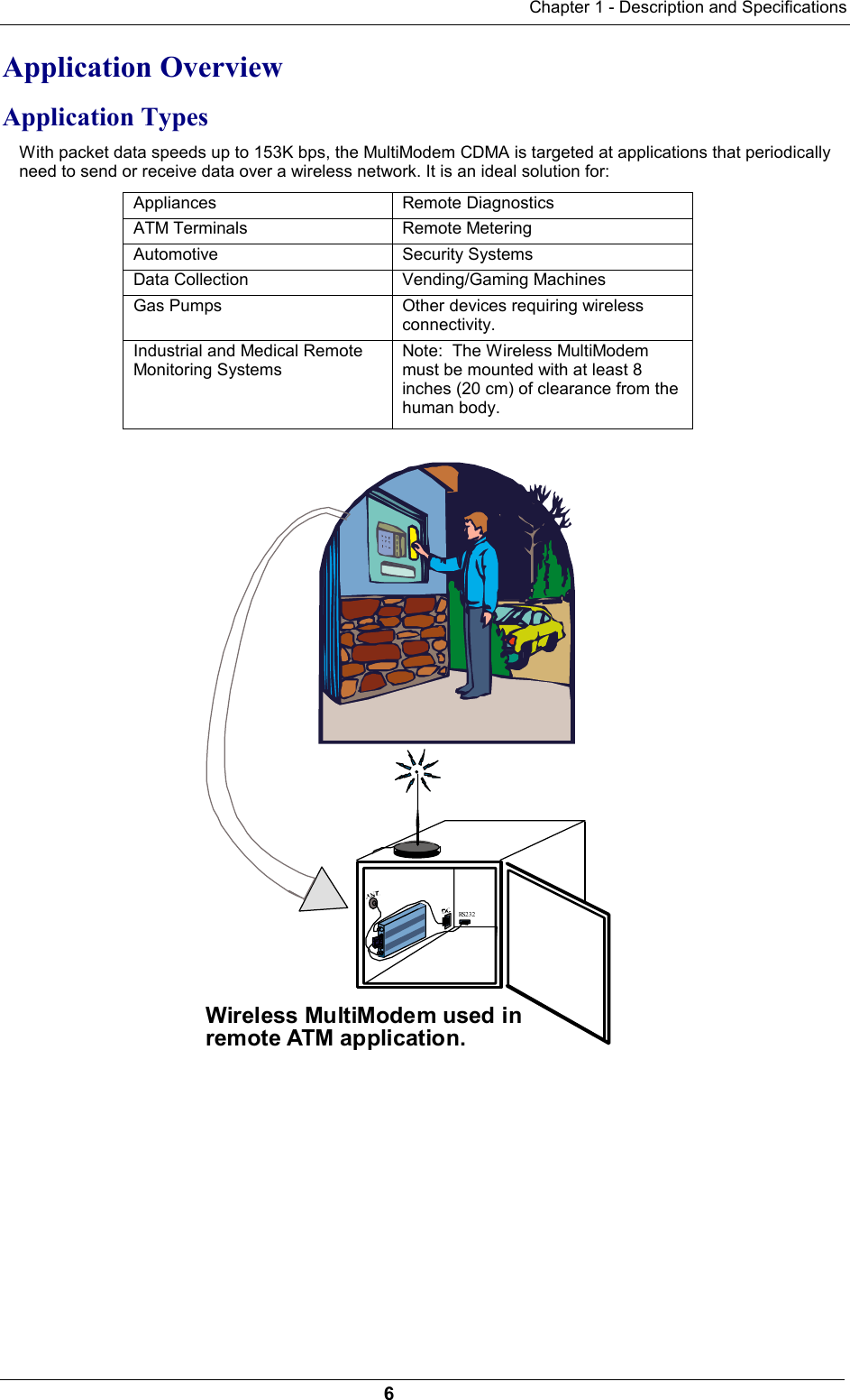 Chapter 1 - Description and Specifications6Application OverviewApplication TypesWith packet data speeds up to 153K bps, the MultiModem CDMA is targeted at applications that periodicallyneed to send or receive data over a wireless network. It is an ideal solution for:Appliances Remote DiagnosticsATM Terminals Remote MeteringAutomotive Security SystemsData Collection Vending/Gaming MachinesGas Pumps Other devices requiring wirelessconnectivity.Industrial and Medical RemoteMonitoring SystemsNote:  The Wireless MultiModemmust be mounted with at least 8inches (20 cm) of clearance from thehuman body.RS232Wireless MultiModem used inremote ATM application.