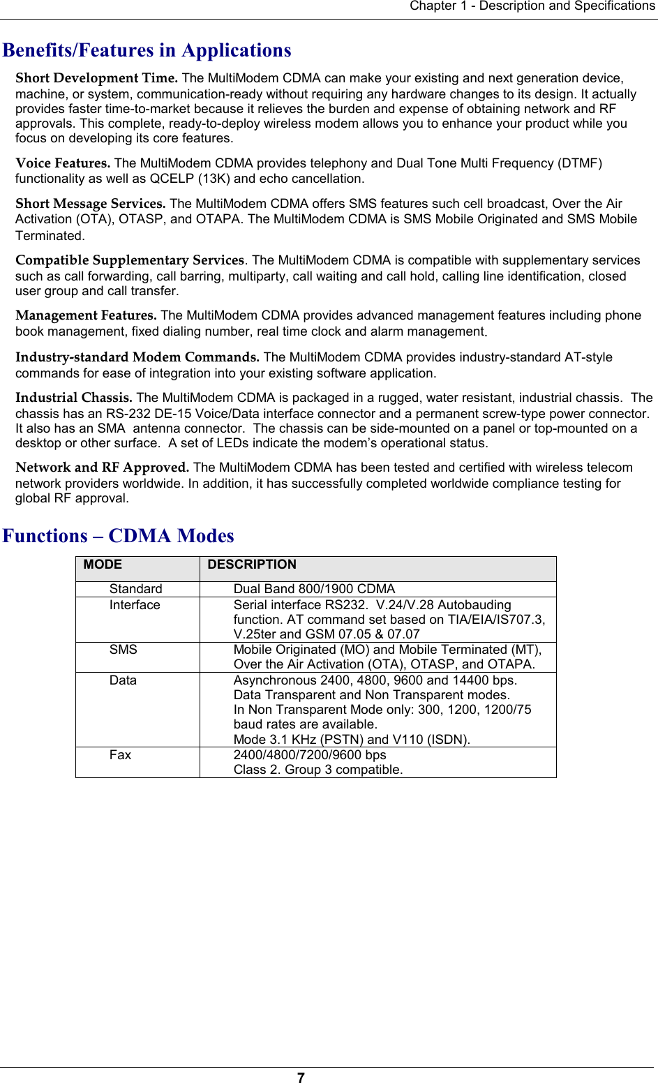 Chapter 1 - Description and Specifications7Benefits/Features in Applications Short Development Time. The MultiModem CDMA can make your existing and next generation device,machine, or system, communication-ready without requiring any hardware changes to its design. It actuallyprovides faster time-to-market because it relieves the burden and expense of obtaining network and RFapprovals. This complete, ready-to-deploy wireless modem allows you to enhance your product while youfocus on developing its core features.Voice Features. The MultiModem CDMA provides telephony and Dual Tone Multi Frequency (DTMF)functionality as well as QCELP (13K) and echo cancellation.Short Message Services. The MultiModem CDMA offers SMS features such cell broadcast, Over the AirActivation (OTA), OTASP, and OTAPA. The MultiModem CDMA is SMS Mobile Originated and SMS MobileTerminated. Compatible Supplementary Services. The MultiModem CDMA is compatible with supplementary servicessuch as call forwarding, call barring, multiparty, call waiting and call hold, calling line identification, closeduser group and call transfer.Management Features. The MultiModem CDMA provides advanced management features including phonebook management, fixed dialing number, real time clock and alarm management.Industry-standard Modem Commands. The MultiModem CDMA provides industry-standard AT-stylecommands for ease of integration into your existing software application.Industrial Chassis. The MultiModem CDMA is packaged in a rugged, water resistant, industrial chassis.  Thechassis has an RS-232 DE-15 Voice/Data interface connector and a permanent screw-type power connector.It also has an SMA  antenna connector.  The chassis can be side-mounted on a panel or top-mounted on adesktop or other surface.  A set of LEDs indicate the modem’s operational status.Network and RF Approved. The MultiModem CDMA has been tested and certified with wireless telecomnetwork providers worldwide. In addition, it has successfully completed worldwide compliance testing forglobal RF approval.Functions – CDMA ModesMODE DESCRIPTIONStandard Dual Band 800/1900 CDMAInterface Serial interface RS232.  V.24/V.28 Autobaudingfunction. AT command set based on TIA/EIA/IS707.3,V.25ter and GSM 07.05 &amp; 07.07SMS Mobile Originated (MO) and Mobile Terminated (MT),Over the Air Activation (OTA), OTASP, and OTAPA.Data Asynchronous 2400, 4800, 9600 and 14400 bps.Data Transparent and Non Transparent modes.In Non Transparent Mode only: 300, 1200, 1200/75baud rates are available.Mode 3.1 KHz (PSTN) and V110 (ISDN).Fax 2400/4800/7200/9600 bpsClass 2. Group 3 compatible.