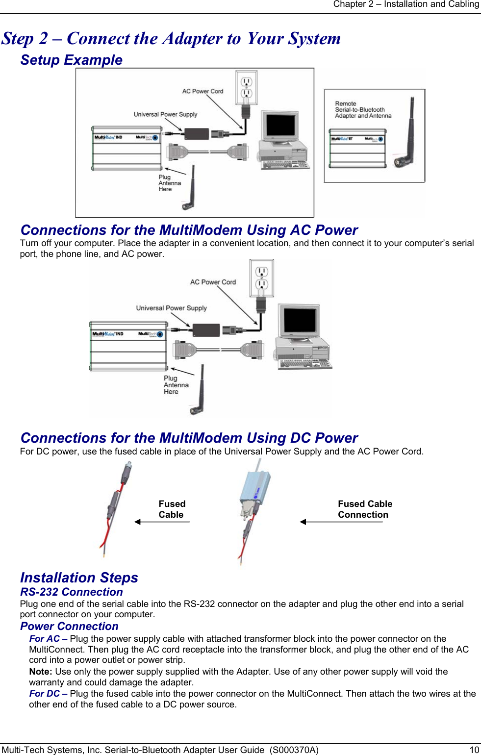 Chapter 2 – Installation and Cabling Multi-Tech Systems, Inc. Serial-to-Bluetooth Adapter User Guide  (S000370A)  10  Step 2 – Connect the Adapter to Your System Setup Example  Connections for the MultiModem Using AC Power Turn off your computer. Place the adapter in a convenient location, and then connect it to your computer’s serial port, the phone line, and AC power.   Connections for the MultiModem Using DC Power For DC power, use the fused cable in place of the Universal Power Supply and the AC Power Cord.       Fused  Cable      Fused Cable Connection Installation Steps  RS-232 Connection Plug one end of the serial cable into the RS-232 connector on the adapter and plug the other end into a serial port connector on your computer. Power Connection For AC – Plug the power supply cable with attached transformer block into the power connector on the MultiConnect. Then plug the AC cord receptacle into the transformer block, and plug the other end of the AC cord into a power outlet or power strip.    Note: Use only the power supply supplied with the Adapter. Use of any other power supply will void the warranty and could damage the adapter. For DC – Plug the fused cable into the power connector on the MultiConnect. Then attach the two wires at the other end of the fused cable to a DC power source.       