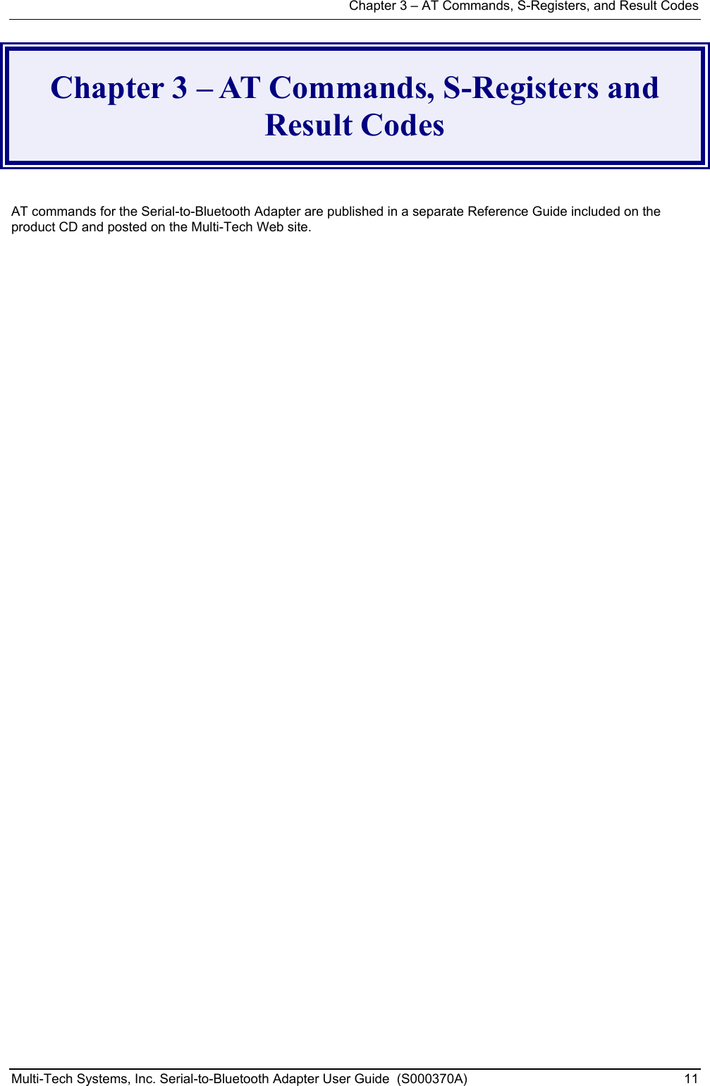 Chapter 3 – AT Commands, S-Registers, and Result Codes Multi-Tech Systems, Inc. Serial-to-Bluetooth Adapter User Guide  (S000370A)  11  Chapter 3 – AT Commands, S-Registers and Result Codes   AT commands for the Serial-to-Bluetooth Adapter are published in a separate Reference Guide included on the product CD and posted on the Multi-Tech Web site.