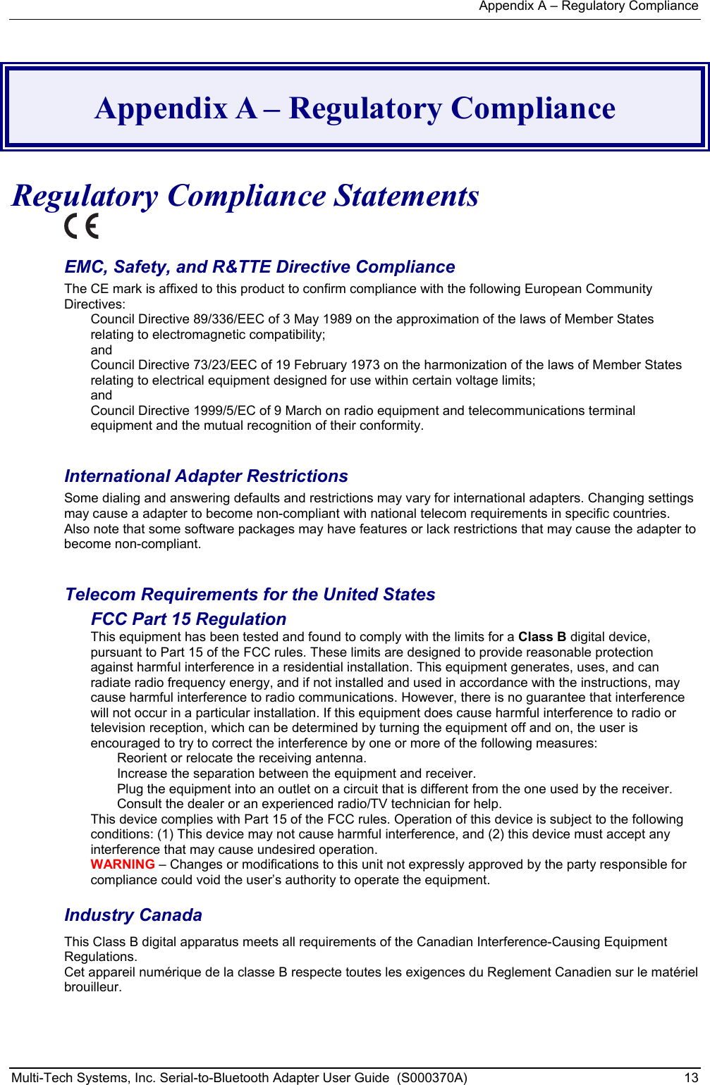 Appendix A – Regulatory Compliance Multi-Tech Systems, Inc. Serial-to-Bluetooth Adapter User Guide  (S000370A)  13   Appendix A – Regulatory Compliance  Regulatory Compliance Statements  EMC, Safety, and R&amp;TTE Directive Compliance The CE mark is affixed to this product to confirm compliance with the following European Community Directives: Council Directive 89/336/EEC of 3 May 1989 on the approximation of the laws of Member States relating to electromagnetic compatibility;  and Council Directive 73/23/EEC of 19 February 1973 on the harmonization of the laws of Member States relating to electrical equipment designed for use within certain voltage limits; and Council Directive 1999/5/EC of 9 March on radio equipment and telecommunications terminal equipment and the mutual recognition of their conformity.   International Adapter Restrictions Some dialing and answering defaults and restrictions may vary for international adapters. Changing settings may cause a adapter to become non-compliant with national telecom requirements in specific countries. Also note that some software packages may have features or lack restrictions that may cause the adapter to become non-compliant.  Telecom Requirements for the United States FCC Part 15 Regulation This equipment has been tested and found to comply with the limits for a Class B digital device, pursuant to Part 15 of the FCC rules. These limits are designed to provide reasonable protection against harmful interference in a residential installation. This equipment generates, uses, and can radiate radio frequency energy, and if not installed and used in accordance with the instructions, may cause harmful interference to radio communications. However, there is no guarantee that interference will not occur in a particular installation. If this equipment does cause harmful interference to radio or television reception, which can be determined by turning the equipment off and on, the user is encouraged to try to correct the interference by one or more of the following measures: Reorient or relocate the receiving antenna. Increase the separation between the equipment and receiver. Plug the equipment into an outlet on a circuit that is different from the one used by the receiver. Consult the dealer or an experienced radio/TV technician for help. This device complies with Part 15 of the FCC rules. Operation of this device is subject to the following conditions: (1) This device may not cause harmful interference, and (2) this device must accept any interference that may cause undesired operation. WARNING – Changes or modifications to this unit not expressly approved by the party responsible for compliance could void the user’s authority to operate the equipment. Industry Canada This Class B digital apparatus meets all requirements of the Canadian Interference-Causing Equipment Regulations. Cet appareil numérique de la classe B respecte toutes les exigences du Reglement Canadien sur le matériel brouilleur. 