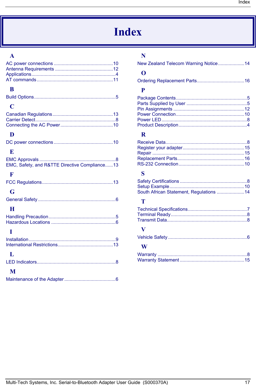 Index Multi-Tech Systems, Inc. Serial-to-Bluetooth Adapter User Guide  (S000370A)  17  Index A AC power connections .............................................10 Antenna Requirements ............................................12 Applications................................................................4 AT commands ..........................................................11 B Build Options..............................................................5 C Canadian Regulations..............................................13 Carrier Detect.............................................................8 Connecting the AC Power........................................10 D DC power connections .............................................10 E EMC Approvals ..........................................................8 EMC, Safety, and R&amp;TTE Directive Compliance......13 F FCC Regulations......................................................13 G General Safety ...........................................................6 H Handling Precaution...................................................5 Hazardous Locations .................................................6 I Installation..................................................................9 International Restrictions..........................................13 L LED Indicators............................................................8 M Maintenance of the Adapter .......................................6 N New Zealand Telecom Warning Notice....................14 O Ordering Replacement Parts....................................16 P Package Contents......................................................5 Parts Supplied by User ..............................................5 Pin Assignments ......................................................12 Power Connection....................................................10 Power LED.................................................................8 Product Description....................................................4 R Receive Data..............................................................8 Register your adapter...............................................15 Repair ......................................................................15 Replacement Parts...................................................16 RS-232 Connection..................................................10 S Safety Certifications ...................................................8 Setup Example.........................................................10 South African Statement, Regulations .....................14 T Technical Specifications.............................................7 Terminal Ready..........................................................8 Transmit Data.............................................................8 V Vehicle Safety ............................................................6 W Warranty ....................................................................8 Warranty Statement .................................................15  