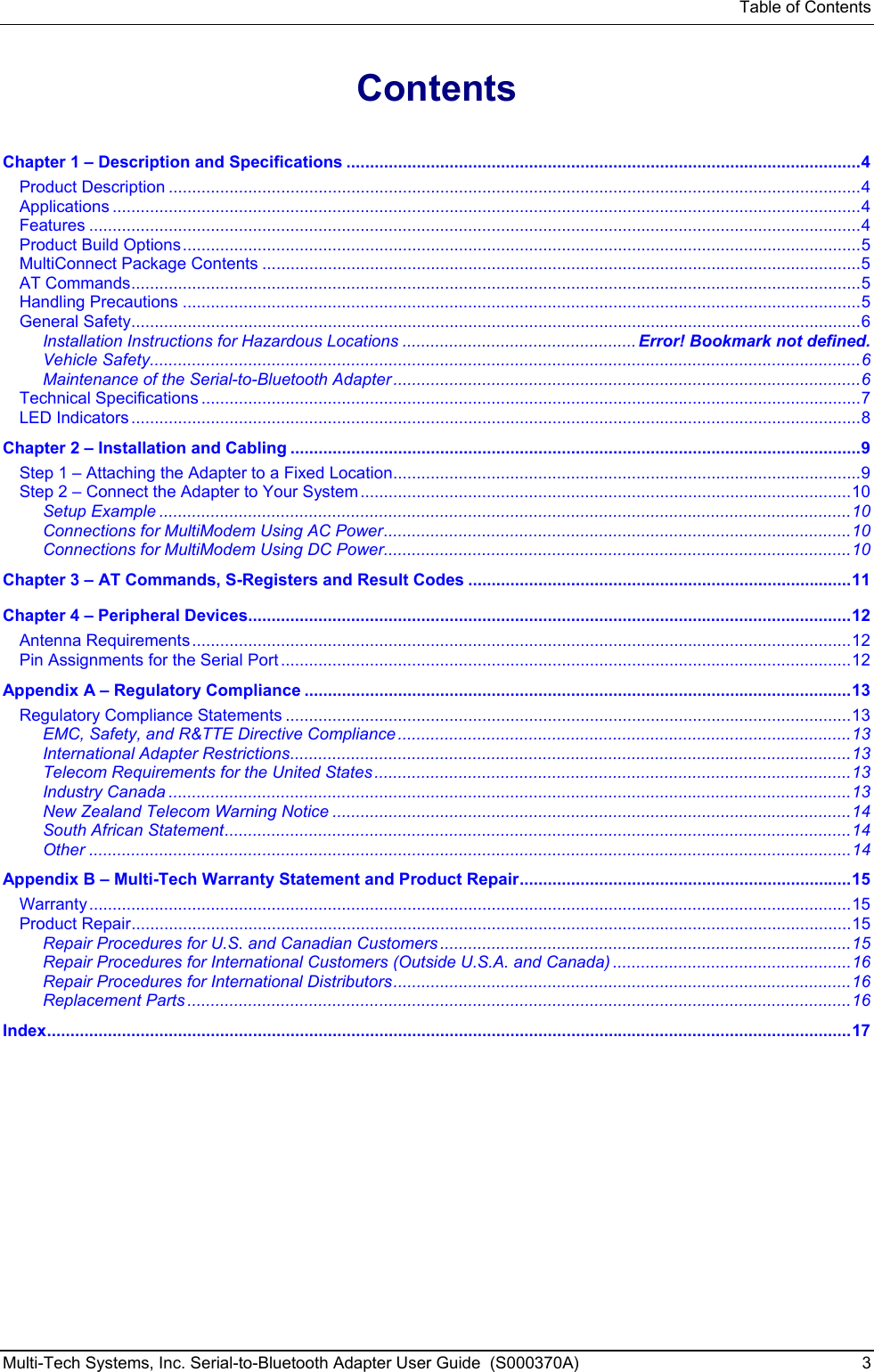 Table of Contents Multi-Tech Systems, Inc. Serial-to-Bluetooth Adapter User Guide  (S000370A)  3  Contents  Chapter 1 – Description and Specifications ..............................................................................................................4 Product Description ....................................................................................................................................................4 Applications ................................................................................................................................................................4 Features .....................................................................................................................................................................4 Product Build Options.................................................................................................................................................5 MultiConnect Package Contents ................................................................................................................................5 AT Commands............................................................................................................................................................5 Handling Precautions .................................................................................................................................................5 General Safety............................................................................................................................................................6 Installation Instructions for Hazardous Locations .................................................. Error! Bookmark not defined. Vehicle Safety........................................................................................................................................................6 Maintenance of the Serial-to-Bluetooth Adapter ....................................................................................................6 Technical Specifications .............................................................................................................................................7 LED Indicators ............................................................................................................................................................8 Chapter 2 – Installation and Cabling ..........................................................................................................................9 Step 1 – Attaching the Adapter to a Fixed Location....................................................................................................9 Step 2 – Connect the Adapter to Your System.........................................................................................................10 Setup Example ....................................................................................................................................................10 Connections for MultiModem Using AC Power....................................................................................................10 Connections for MultiModem Using DC Power....................................................................................................10 Chapter 3 – AT Commands, S-Registers and Result Codes ..................................................................................11 Chapter 4 – Peripheral Devices.................................................................................................................................12 Antenna Requirements.............................................................................................................................................12 Pin Assignments for the Serial Port ..........................................................................................................................12 Appendix A – Regulatory Compliance .....................................................................................................................13 Regulatory Compliance Statements .........................................................................................................................13 EMC, Safety, and R&amp;TTE Directive Compliance.................................................................................................13 International Adapter Restrictions........................................................................................................................13 Telecom Requirements for the United States......................................................................................................13 Industry Canada ..................................................................................................................................................13 New Zealand Telecom Warning Notice ...............................................................................................................14 South African Statement......................................................................................................................................14 Other ...................................................................................................................................................................14 Appendix B – Multi-Tech Warranty Statement and Product Repair.......................................................................15 Warranty...................................................................................................................................................................15 Product Repair..........................................................................................................................................................15 Repair Procedures for U.S. and Canadian Customers ........................................................................................15 Repair Procedures for International Customers (Outside U.S.A. and Canada) ...................................................16 Repair Procedures for International Distributors..................................................................................................16 Replacement Parts ..............................................................................................................................................16 Index............................................................................................................................................................................17 