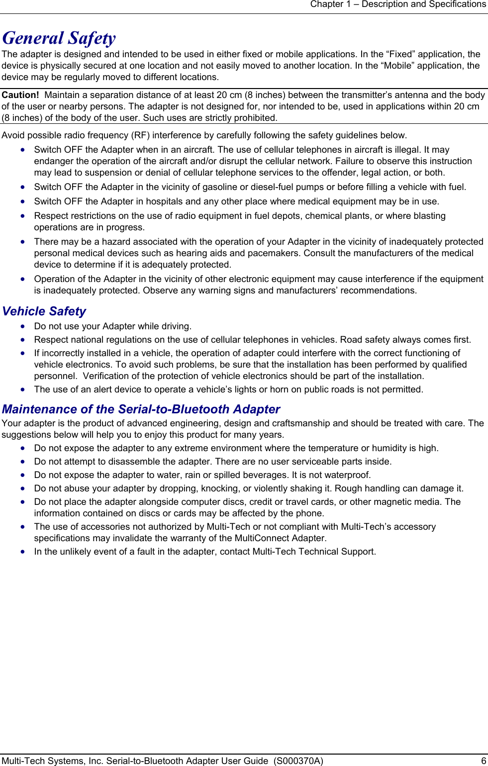 Chapter 1 – Description and Specifications Multi-Tech Systems, Inc. Serial-to-Bluetooth Adapter User Guide  (S000370A)  6  General Safety The adapter is designed and intended to be used in either fixed or mobile applications. In the “Fixed” application, the device is physically secured at one location and not easily moved to another location. In the “Mobile” application, the device may be regularly moved to different locations. Caution!  Maintain a separation distance of at least 20 cm (8 inches) between the transmitter’s antenna and the body of the user or nearby persons. The adapter is not designed for, nor intended to be, used in applications within 20 cm (8 inches) of the body of the user. Such uses are strictly prohibited.   Avoid possible radio frequency (RF) interference by carefully following the safety guidelines below. • Switch OFF the Adapter when in an aircraft. The use of cellular telephones in aircraft is illegal. It may endanger the operation of the aircraft and/or disrupt the cellular network. Failure to observe this instruction may lead to suspension or denial of cellular telephone services to the offender, legal action, or both. • Switch OFF the Adapter in the vicinity of gasoline or diesel-fuel pumps or before filling a vehicle with fuel. • Switch OFF the Adapter in hospitals and any other place where medical equipment may be in use. • Respect restrictions on the use of radio equipment in fuel depots, chemical plants, or where blasting operations are in progress. • There may be a hazard associated with the operation of your Adapter in the vicinity of inadequately protected personal medical devices such as hearing aids and pacemakers. Consult the manufacturers of the medical device to determine if it is adequately protected. • Operation of the Adapter in the vicinity of other electronic equipment may cause interference if the equipment is inadequately protected. Observe any warning signs and manufacturers’ recommendations. Vehicle Safety • Do not use your Adapter while driving. • Respect national regulations on the use of cellular telephones in vehicles. Road safety always comes first. • If incorrectly installed in a vehicle, the operation of adapter could interfere with the correct functioning of vehicle electronics. To avoid such problems, be sure that the installation has been performed by qualified personnel.  Verification of the protection of vehicle electronics should be part of the installation. • The use of an alert device to operate a vehicle’s lights or horn on public roads is not permitted. Maintenance of the Serial-to-Bluetooth Adapter Your adapter is the product of advanced engineering, design and craftsmanship and should be treated with care. The suggestions below will help you to enjoy this product for many years. • Do not expose the adapter to any extreme environment where the temperature or humidity is high. • Do not attempt to disassemble the adapter. There are no user serviceable parts inside. • Do not expose the adapter to water, rain or spilled beverages. It is not waterproof. • Do not abuse your adapter by dropping, knocking, or violently shaking it. Rough handling can damage it. • Do not place the adapter alongside computer discs, credit or travel cards, or other magnetic media. The information contained on discs or cards may be affected by the phone. • The use of accessories not authorized by Multi-Tech or not compliant with Multi-Tech’s accessory specifications may invalidate the warranty of the MultiConnect Adapter. • In the unlikely event of a fault in the adapter, contact Multi-Tech Technical Support.   