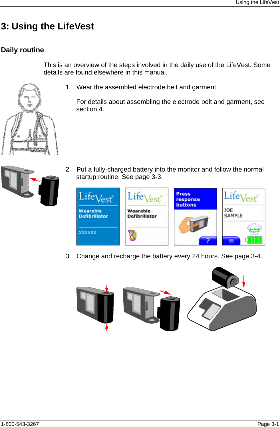 Using the LifeVest 3: Using the LifeVest Daily routine This is an overview of the steps involved in the daily use of the LifeVest. Some details are found elsewhere in this manual.  1    Wear the assembled electrode belt and garment. For details about assembling the electrode belt and garment, see section 4.  2    Put a fully-charged battery into the monitor and follow the normal startup routine. See page 3-3.               3    Change and recharge the battery every 24 hours. See page 3-4.             1-800-543-3267  Page 3-1 