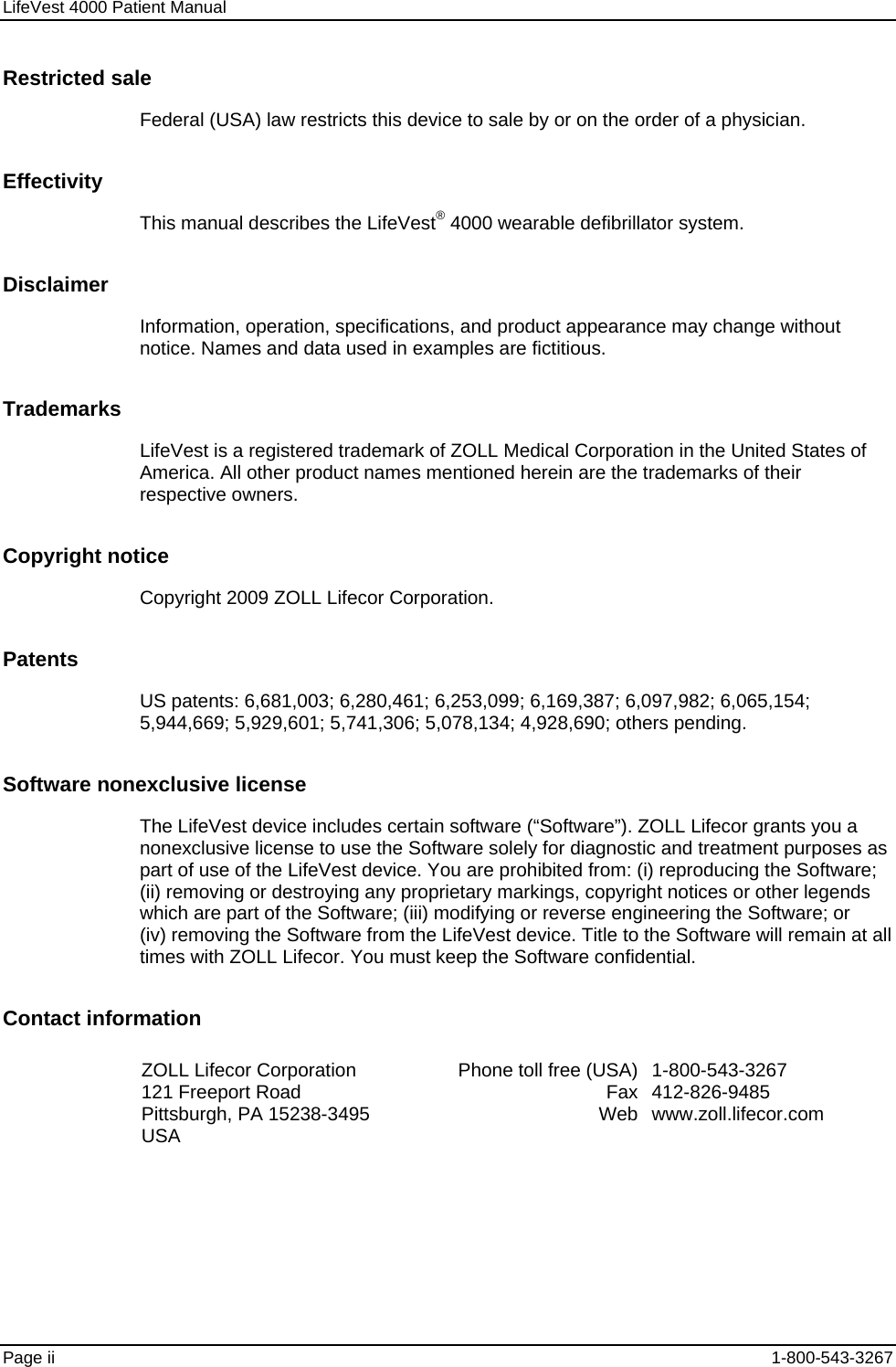 LifeVest 4000 Patient Manual Restricted sale Federal (USA) law restricts this device to sale by or on the order of a physician. Effectivity This manual describes the LifeVest® 4000 wearable defibrillator system. Disclaimer Information, operation, specifications, and product appearance may change without notice. Names and data used in examples are fictitious. Trademarks LifeVest is a registered trademark of ZOLL Medical Corporation in the United States of America. All other product names mentioned herein are the trademarks of their respective owners. Copyright notice Copyright 2009 ZOLL Lifecor Corporation. Patents US patents: 6,681,003; 6,280,461; 6,253,099; 6,169,387; 6,097,982; 6,065,154; 5,944,669; 5,929,601; 5,741,306; 5,078,134; 4,928,690; others pending. Software nonexclusive license The LifeVest device includes certain software (“Software”). ZOLL Lifecor grants you a nonexclusive license to use the Software solely for diagnostic and treatment purposes as part of use of the LifeVest device. You are prohibited from: (i) reproducing the Software; (ii) removing or destroying any proprietary markings, copyright notices or other legends which are part of the Software; (iii) modifying or reverse engineering the Software; or (iv) removing the Software from the LifeVest device. Title to the Software will remain at all times with ZOLL Lifecor. You must keep the Software confidential. Contact information ZOLL Lifecor Corporation 121 Freeport Road Pittsburgh, PA 15238-3495 USA Phone toll free (USA)FaxWeb1-800-543-3267 412-826-9485 www.zoll.lifecor.com  Page ii  1-800-543-3267 