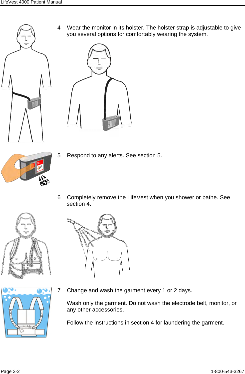 LifeVest 4000 Patient Manual  4    Wear the monitor in its holster. The holster strap is adjustable to give you several options for comfortably wearing the system.   5    Respond to any alerts. See section 5.  6    Completely remove the LifeVest when you shower or bathe. See section 4.   7    Change and wash the garment every 1 or 2 days. Wash only the garment. Do not wash the electrode belt, monitor, or any other accessories. Follow the instructions in section 4 for laundering the garment. Page 3-2  1-800-543-3267 