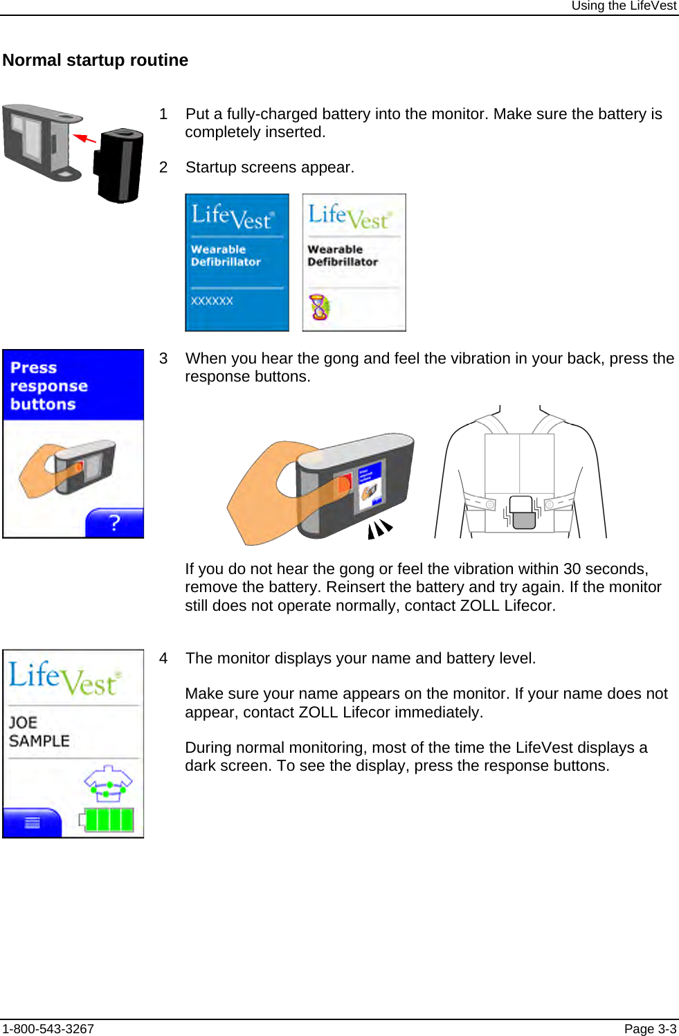 Using the LifeVest Normal startup routine  1    Put a fully-charged battery into the monitor. Make sure the battery is completely inserted. 2    Startup screens appear.       3    When you hear the gong and feel the vibration in your back, press the response buttons.       If you do not hear the gong or feel the vibration within 30 seconds, remove the battery. Reinsert the battery and try again. If the monitor still does not operate normally, contact ZOLL Lifecor.  4    The monitor displays your name and battery level. Make sure your name appears on the monitor. If your name does not appear, contact ZOLL Lifecor immediately. During normal monitoring, most of the time the LifeVest displays a dark screen. To see the display, press the response buttons. 1-800-543-3267  Page 3-3 