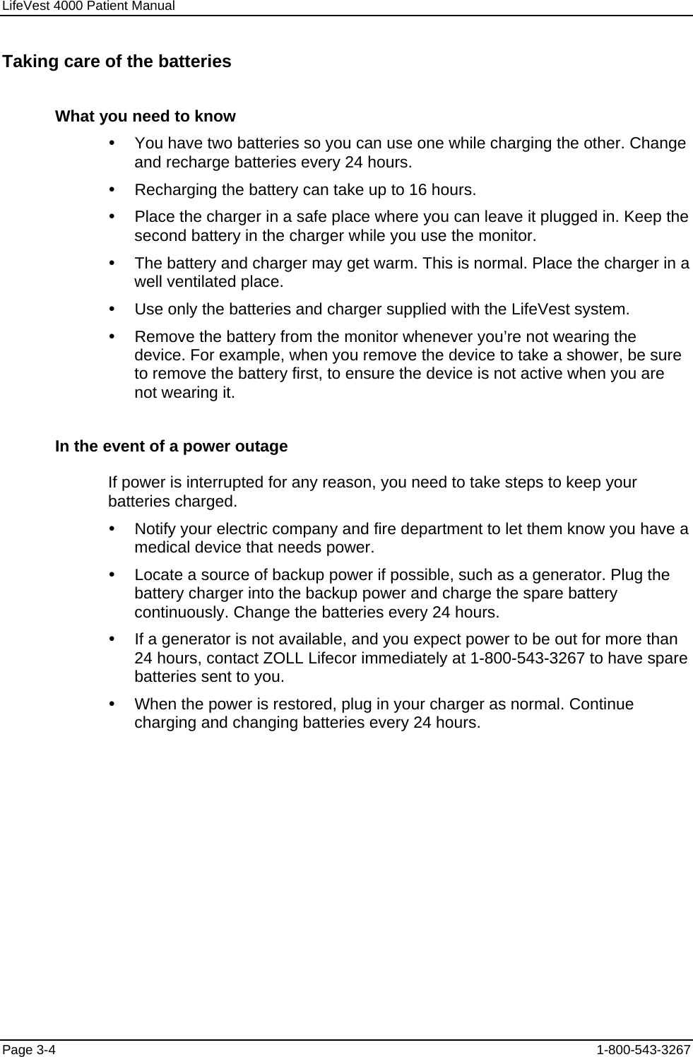 LifeVest 4000 Patient Manual Taking care of the batteries What you need to know y  You have two batteries so you can use one while charging the other. Change and recharge batteries every 24 hours. y  Recharging the battery can take up to 16 hours. y  Place the charger in a safe place where you can leave it plugged in. Keep the second battery in the charger while you use the monitor. y  The battery and charger may get warm. This is normal. Place the charger in a well ventilated place. y  Use only the batteries and charger supplied with the LifeVest system. y  Remove the battery from the monitor whenever you’re not wearing the device. For example, when you remove the device to take a shower, be sure to remove the battery first, to ensure the device is not active when you are not wearing it. In the event of a power outage If power is interrupted for any reason, you need to take steps to keep your batteries charged. y  Notify your electric company and fire department to let them know you have a medical device that needs power. y  Locate a source of backup power if possible, such as a generator. Plug the battery charger into the backup power and charge the spare battery continuously. Change the batteries every 24 hours. y  If a generator is not available, and you expect power to be out for more than 24 hours, contact ZOLL Lifecor immediately at 1-800-543-3267 to have spare batteries sent to you. y  When the power is restored, plug in your charger as normal. Continue charging and changing batteries every 24 hours. Page 3-4  1-800-543-3267 