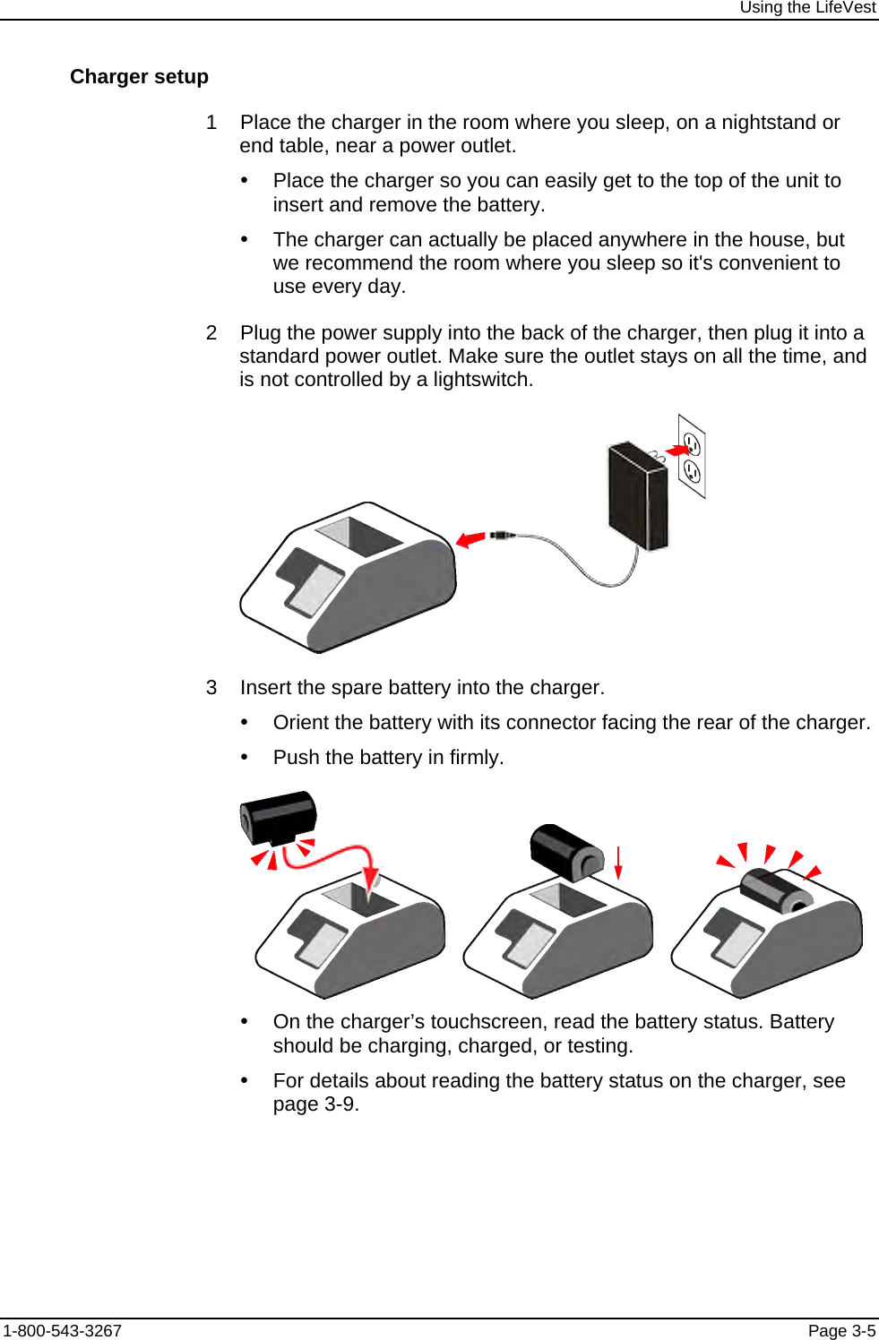 Using the LifeVest Charger setup  1    Place the charger in the room where you sleep, on a nightstand or end table, near a power outlet. y  Place the charger so you can easily get to the top of the unit to insert and remove the battery. y  The charger can actually be placed anywhere in the house, but we recommend the room where you sleep so it&apos;s convenient to use every day.  2    Plug the power supply into the back of the charger, then plug it into a standard power outlet. Make sure the outlet stays on all the time, and is not controlled by a lightswitch.   3    Insert the spare battery into the charger. y  Orient the battery with its connector facing the rear of the charger. y  Push the battery in firmly.          y  On the charger’s touchscreen, read the battery status. Battery should be charging, charged, or testing. y  For details about reading the battery status on the charger, see page 3-9. 1-800-543-3267  Page 3-5 