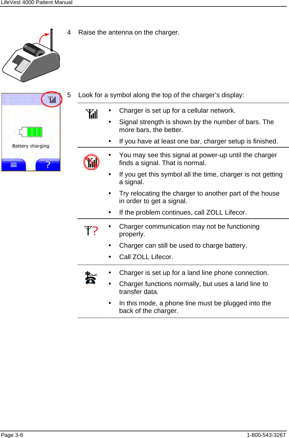 LifeVest 4000 Patient Manual  4    Raise the antenna on the charger. 5    Look for a symbol along the top of the charger’s display:   y  Charger is set up for a cellular network. y  Signal strength is shown by the number of bars. The more bars, the better. y  If you have at least one bar, charger setup is finished.   y  You may see this signal at power-up until the charger finds a signal. That is normal. y  If you get this symbol all the time, charger is not getting a signal. y  Try relocating the charger to another part of the house in order to get a signal. y  If the problem continues, call ZOLL Lifecor.   y  Charger communication may not be functioning properly. y  Charger can still be used to charge battery. y  Call ZOLL Lifecor.    y  Charger is set up for a land line phone connection. y  Charger functions normally, but uses a land line to transfer data. y  In this mode, a phone line must be plugged into the back of the charger. Page 3-6  1-800-543-3267 