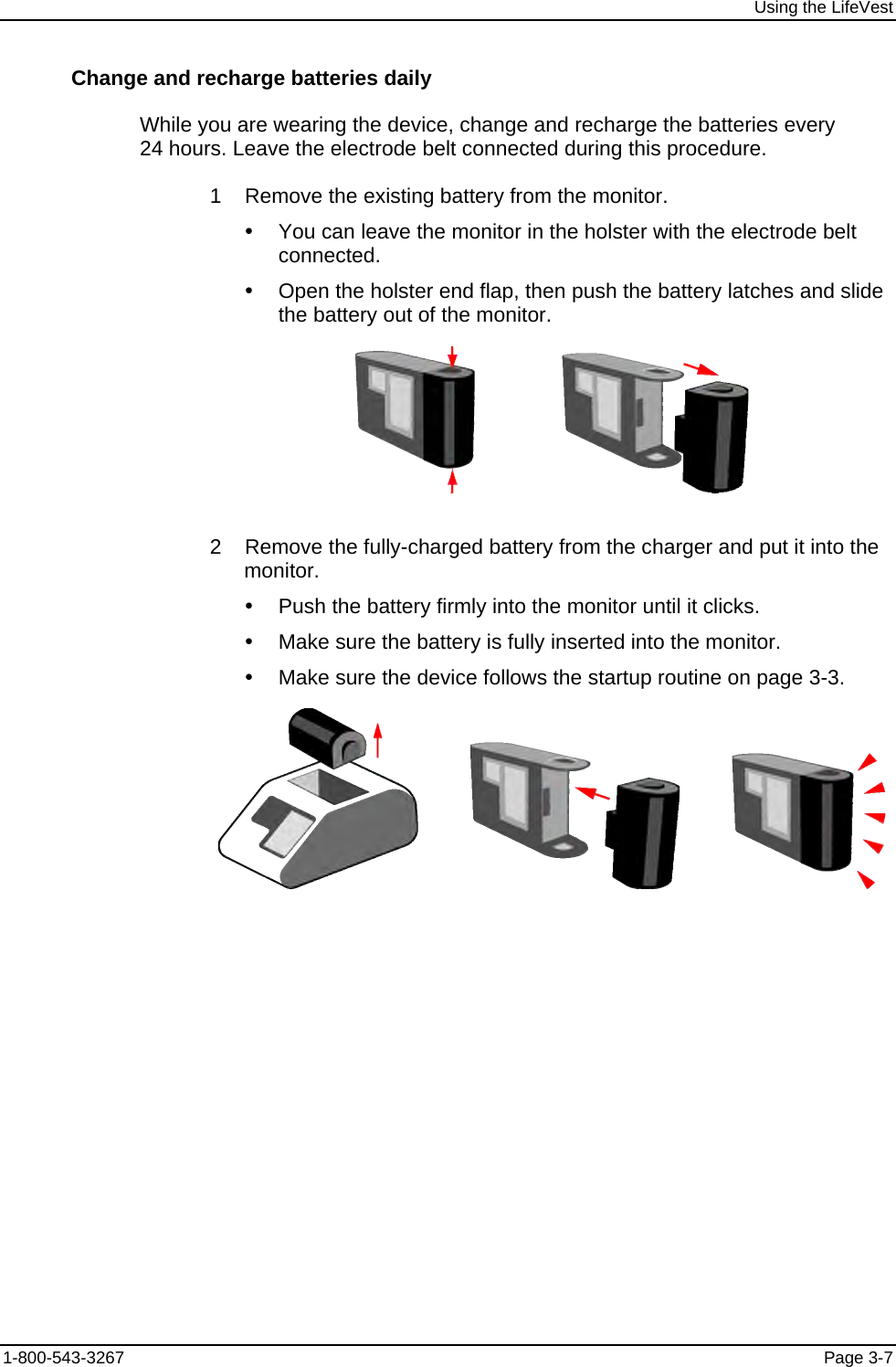 Using the LifeVest Change and recharge batteries daily While you are wearing the device, change and recharge the batteries every 24 hours. Leave the electrode belt connected during this procedure.  1    Remove the existing battery from the monitor. y  You can leave the monitor in the holster with the electrode belt connected. y  Open the holster end flap, then push the battery latches and slide the battery out of the monitor.                   2    Remove the fully-charged battery from the charger and put it into the monitor. y  Push the battery firmly into the monitor until it clicks. y  Make sure the battery is fully inserted into the monitor. y  Make sure the device follows the startup routine on page 3-3.                      1-800-543-3267  Page 3-7 