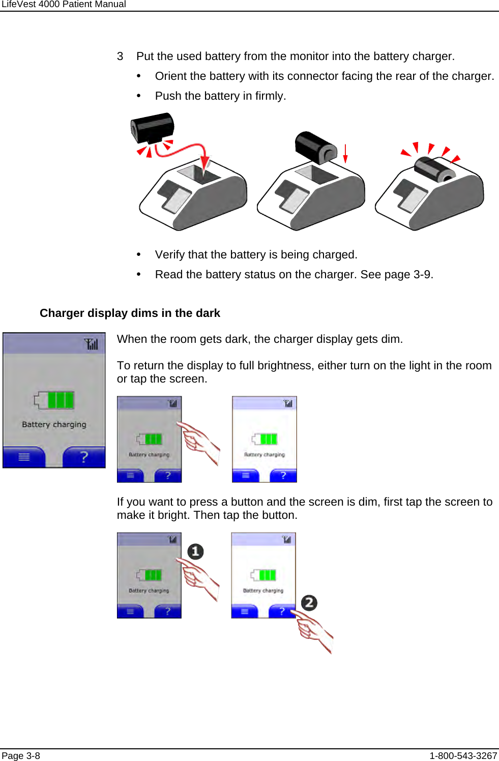 LifeVest 4000 Patient Manual  3    Put the used battery from the monitor into the battery charger. y  Orient the battery with its connector facing the rear of the charger. y  Push the battery in firmly.          y  Verify that the battery is being charged. y  Read the battery status on the charger. See page 3-9. Charger display dims in the dark  When the room gets dark, the charger display gets dim. To return the display to full brightness, either turn on the light in the room or tap the screen.   If you want to press a button and the screen is dim, first tap the screen to make it bright. Then tap the button.  Page 3-8  1-800-543-3267 