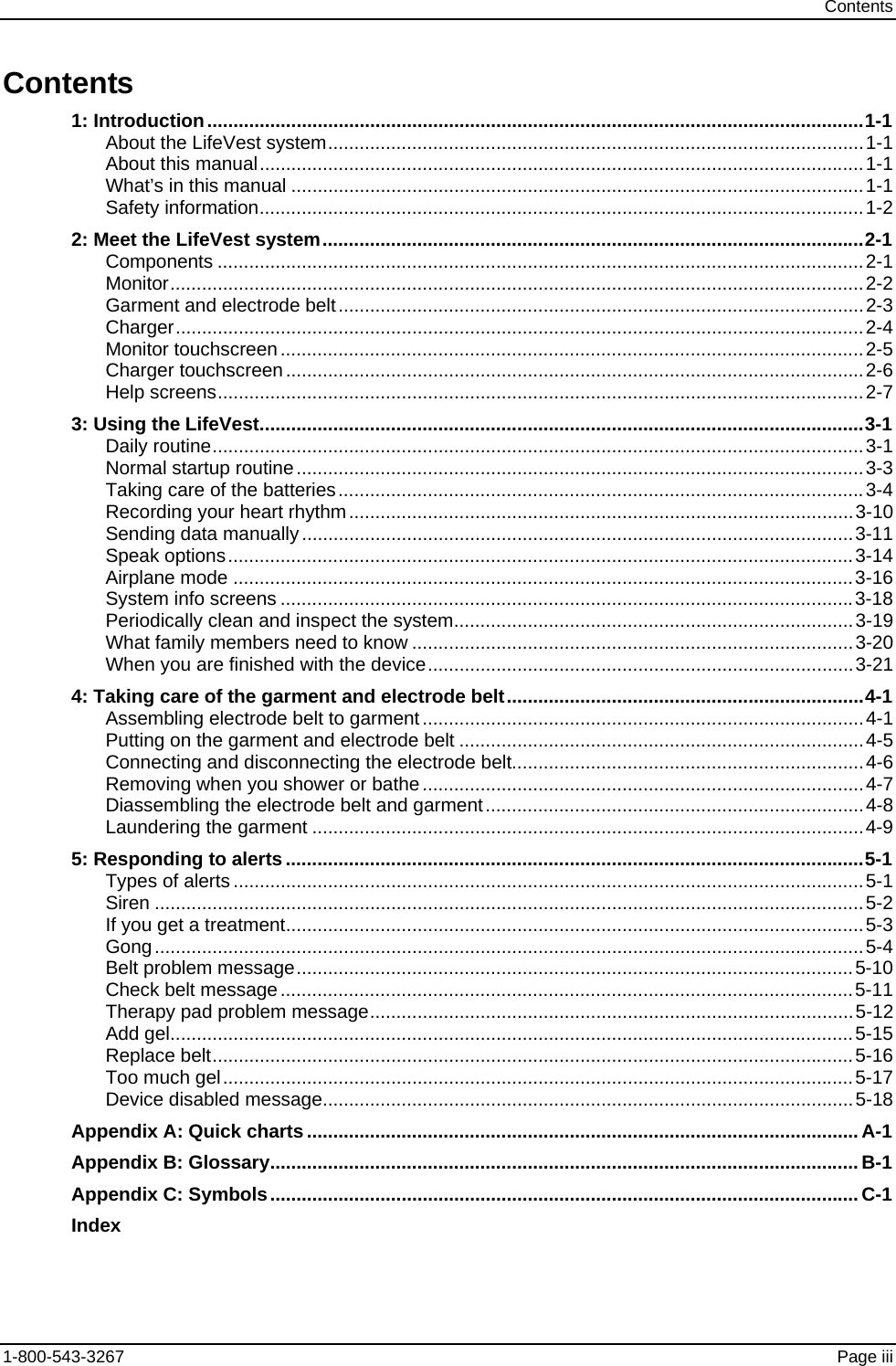 Contents Contents        1: Introduction.............................................................................................................................1-1 About the LifeVest system......................................................................................................1-1 About this manual...................................................................................................................1-1 What’s in this manual .............................................................................................................1-1 Safety information...................................................................................................................1-2 2: Meet the LifeVest system.......................................................................................................2-1 Components ...........................................................................................................................2-1 Monitor....................................................................................................................................2-2 Garment and electrode belt....................................................................................................2-3 Charger...................................................................................................................................2-4 Monitor touchscreen...............................................................................................................2-5 Charger touchscreen..............................................................................................................2-6 Help screens...........................................................................................................................2-7 3: Using the LifeVest...................................................................................................................3-1 Daily routine............................................................................................................................3-1 Normal startup routine............................................................................................................3-3 Taking care of the batteries....................................................................................................3-4 Recording your heart rhythm................................................................................................3-10 Sending data manually.........................................................................................................3-11 Speak options.......................................................................................................................3-14 Airplane mode ......................................................................................................................3-16 System info screens .............................................................................................................3-18 Periodically clean and inspect the system............................................................................3-19 What family members need to know ....................................................................................3-20 When you are finished with the device.................................................................................3-21 4: Taking care of the garment and electrode belt....................................................................4-1 Assembling electrode belt to garment ....................................................................................4-1 Putting on the garment and electrode belt .............................................................................4-5 Connecting and disconnecting the electrode belt...................................................................4-6 Removing when you shower or bathe....................................................................................4-7 Diassembling the electrode belt and garment........................................................................4-8 Laundering the garment .........................................................................................................4-9 5: Responding to alerts..............................................................................................................5-1 Types of alerts ........................................................................................................................5-1 Siren .......................................................................................................................................5-2 If you get a treatment..............................................................................................................5-3 Gong.......................................................................................................................................5-4 Belt problem message..........................................................................................................5-10 Check belt message.............................................................................................................5-11 Therapy pad problem message............................................................................................5-12 Add gel..................................................................................................................................5-15 Replace belt..........................................................................................................................5-16 Too much gel........................................................................................................................5-17 Device disabled message.....................................................................................................5-18 Appendix A: Quick charts.........................................................................................................A-1 Appendix B: Glossary................................................................................................................B-1 Appendix C: Symbols................................................................................................................C-1 Index 1-800-543-3267  Page iii 